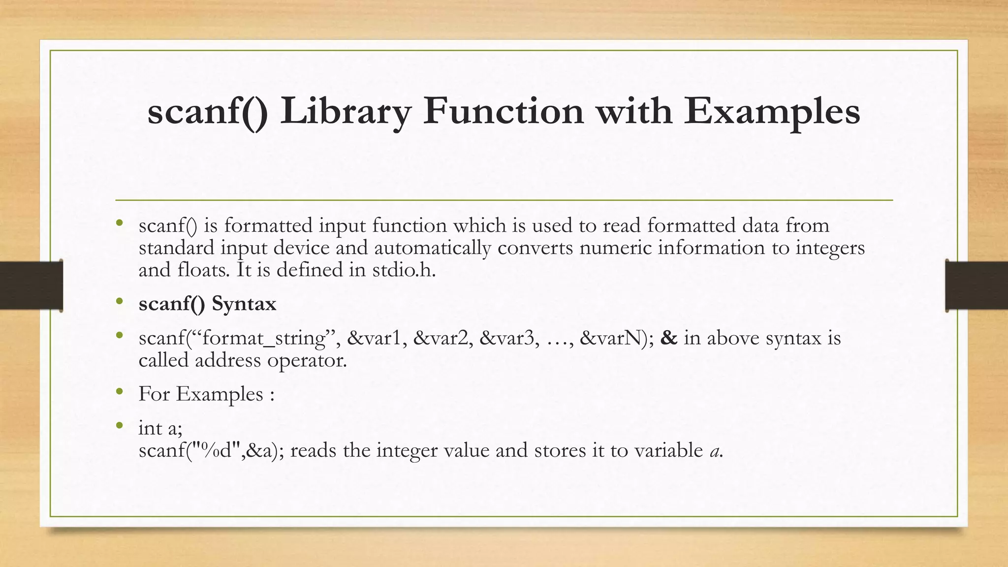 scanf() Library Function with Examples
• scanf() is formatted input function which is used to read formatted data from
standard input device and automatically converts numeric information to integers
and floats. It is defined in stdio.h.
• scanf() Syntax
• scanf(“format_string”, &var1, &var2, &var3, …, &varN); & in above syntax is
called address operator.
• For Examples :
• int a;
scanf("%d",&a); reads the integer value and stores it to variable a.
 