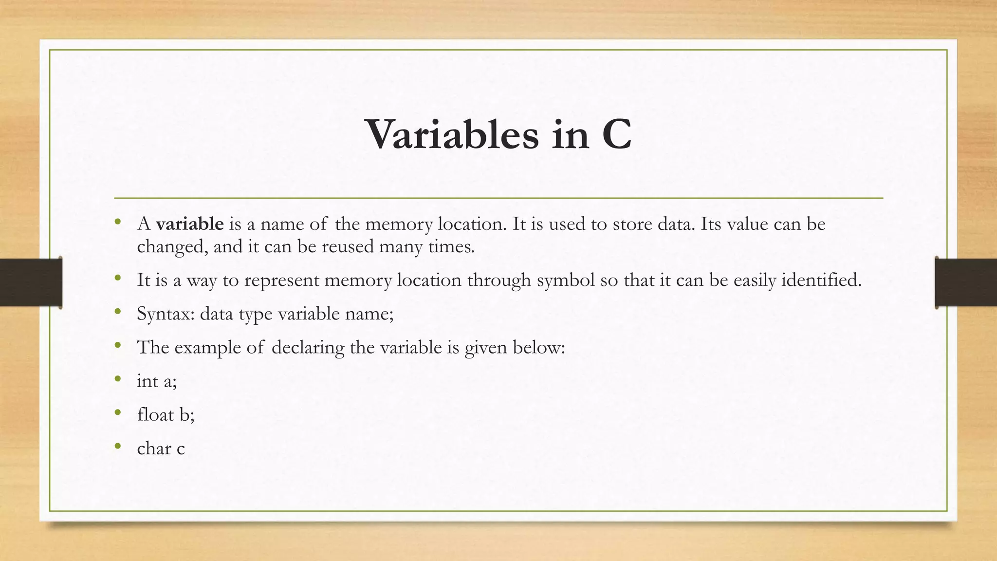 Variables in C
• A variable is a name of the memory location. It is used to store data. Its value can be
changed, and it can be reused many times.
• It is a way to represent memory location through symbol so that it can be easily identified.
• Syntax: data type variable name;
• The example of declaring the variable is given below:
• int a;
• float b;
• char c
 