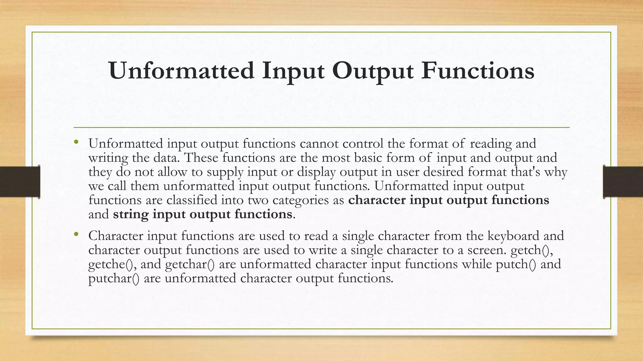 Unformatted Input Output Functions
• Unformatted input output functions cannot control the format of reading and
writing the data. These functions are the most basic form of input and output and
they do not allow to supply input or display output in user desired format that's why
we call them unformatted input output functions. Unformatted input output
functions are classified into two categories as character input output functions
and string input output functions.
• Character input functions are used to read a single character from the keyboard and
character output functions are used to write a single character to a screen. getch(),
getche(), and getchar() are unformatted character input functions while putch() and
putchar() are unformatted character output functions.
 