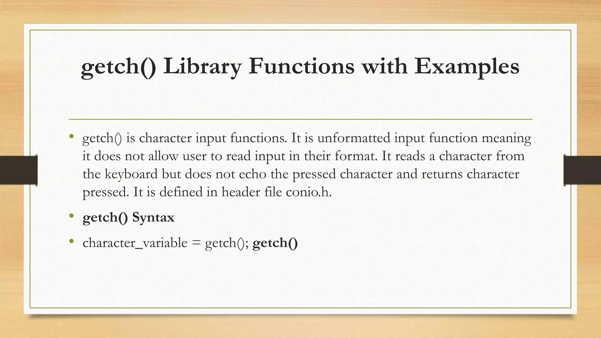 getch() Library Functions with Examples
• getch() is character input functions. It is unformatted input function meaning
it does not allow user to read input in their format. It reads a character from
the keyboard but does not echo the pressed character and returns character
pressed. It is defined in header file conio.h.
• getch() Syntax
• character_variable = getch(); getch()
 