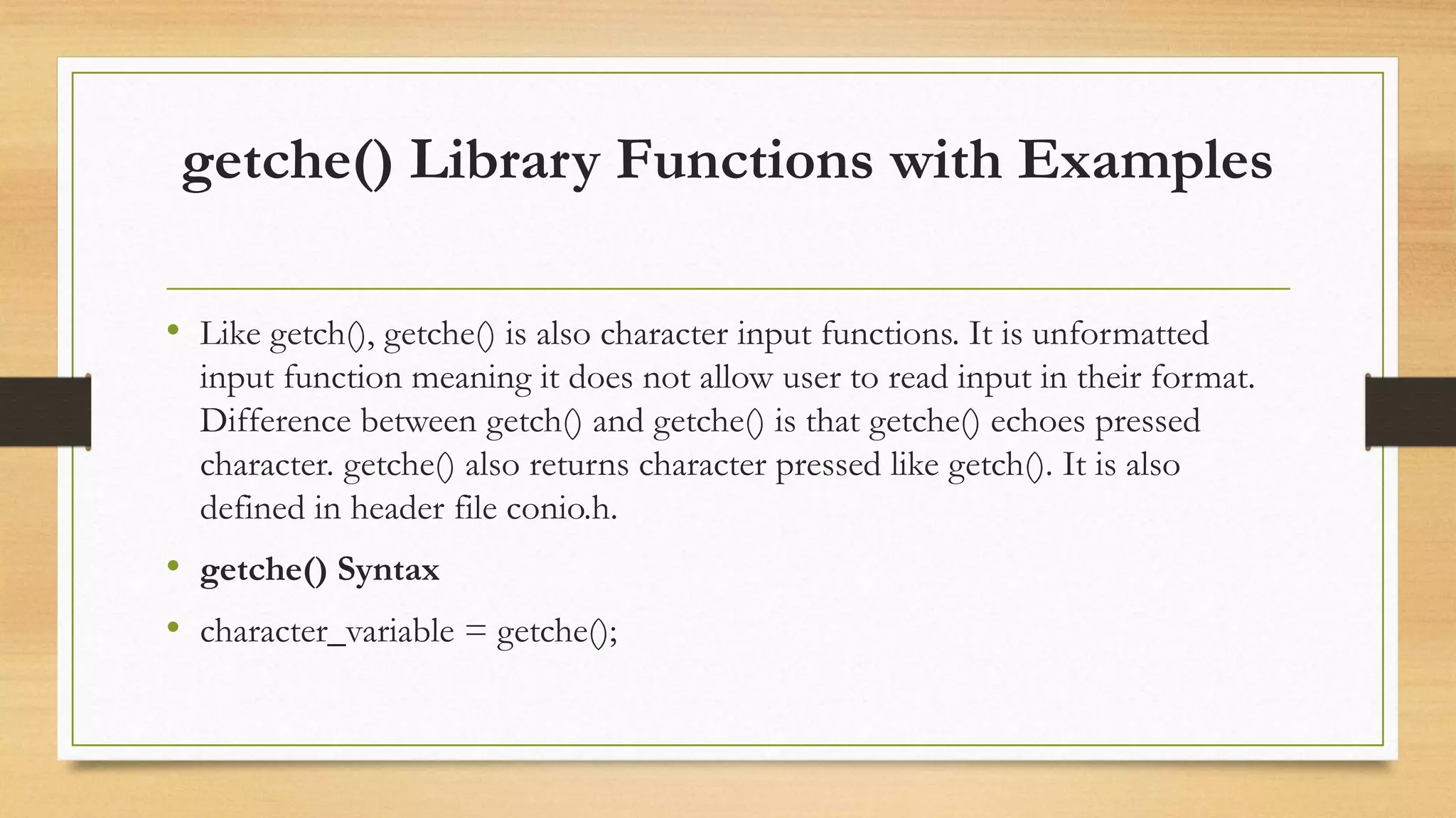 getche() Library Functions with Examples
• Like getch(), getche() is also character input functions. It is unformatted
input function meaning it does not allow user to read input in their format.
Difference between getch() and getche() is that getche() echoes pressed
character. getche() also returns character pressed like getch(). It is also
defined in header file conio.h.
• getche() Syntax
• character_variable = getche();
 