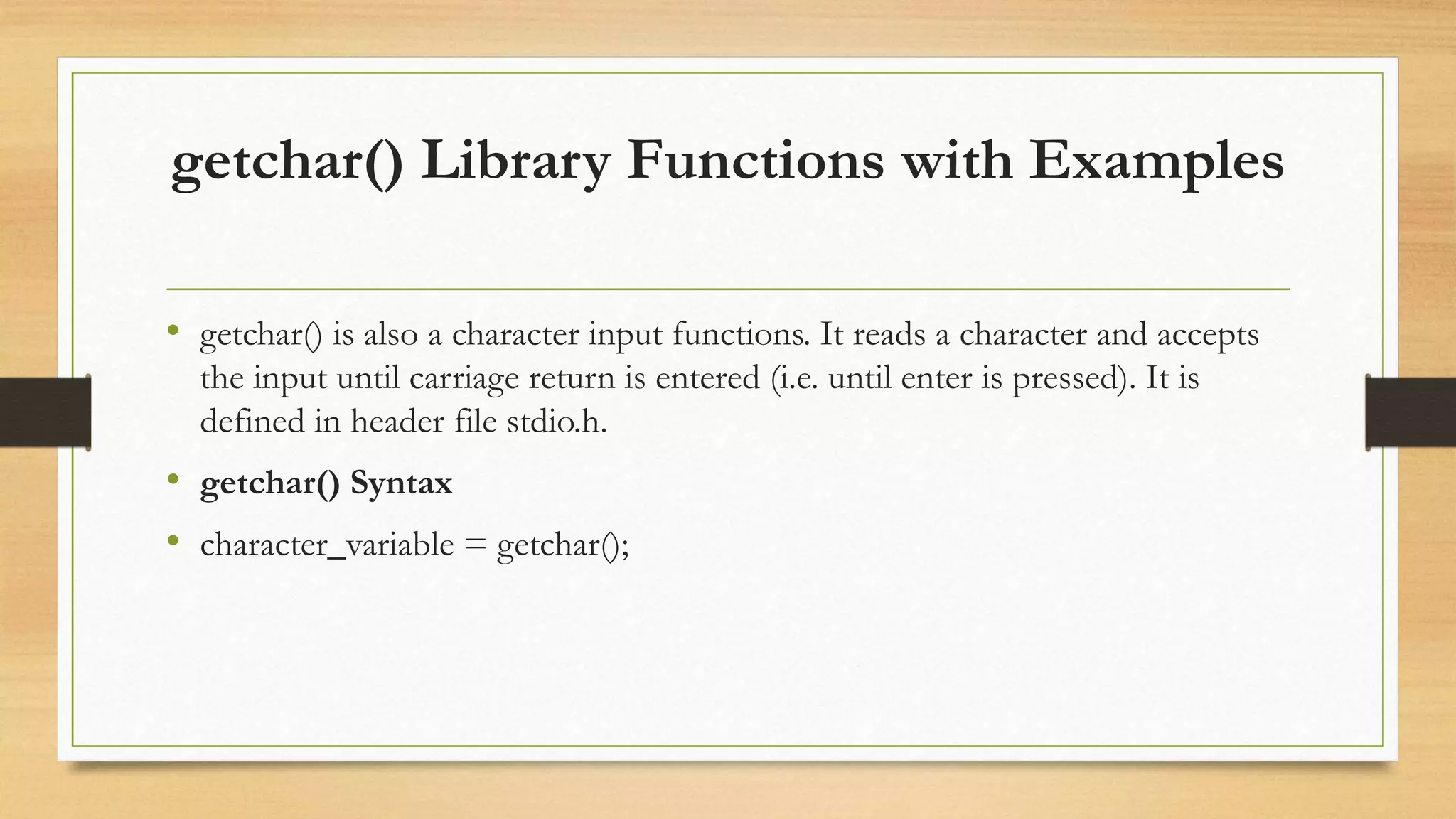 getchar() Library Functions with Examples
• getchar() is also a character input functions. It reads a character and accepts
the input until carriage return is entered (i.e. until enter is pressed). It is
defined in header file stdio.h.
• getchar() Syntax
• character_variable = getchar();
 