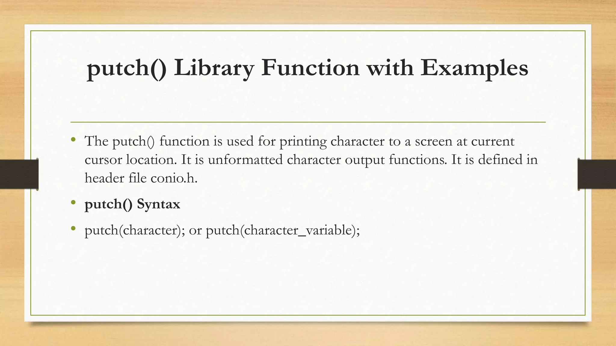 putch() Library Function with Examples
• The putch() function is used for printing character to a screen at current
cursor location. It is unformatted character output functions. It is defined in
header file conio.h.
• putch() Syntax
• putch(character); or putch(character_variable);
 