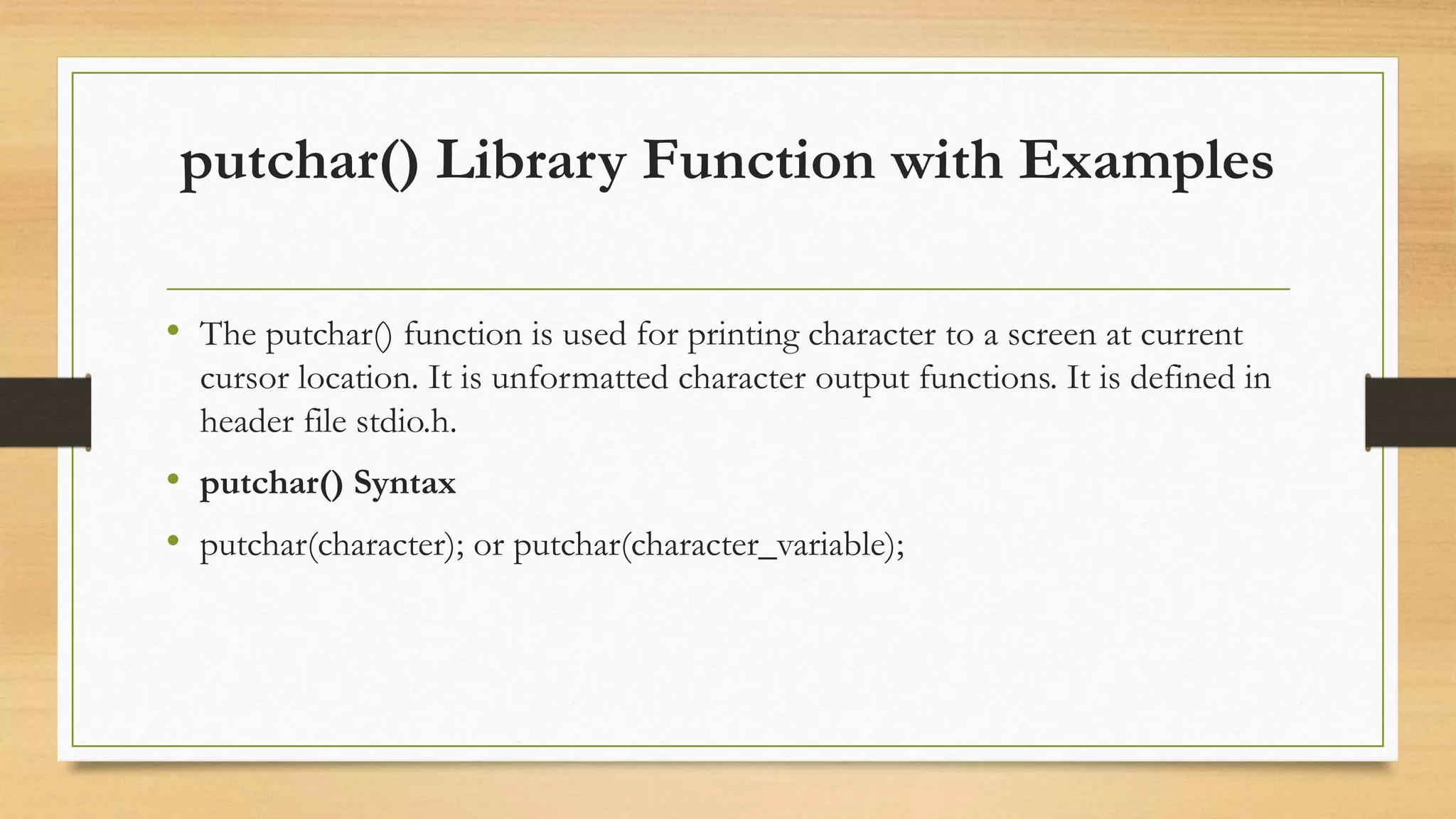 putchar() Library Function with Examples
• The putchar() function is used for printing character to a screen at current
cursor location. It is unformatted character output functions. It is defined in
header file stdio.h.
• putchar() Syntax
• putchar(character); or putchar(character_variable);
 