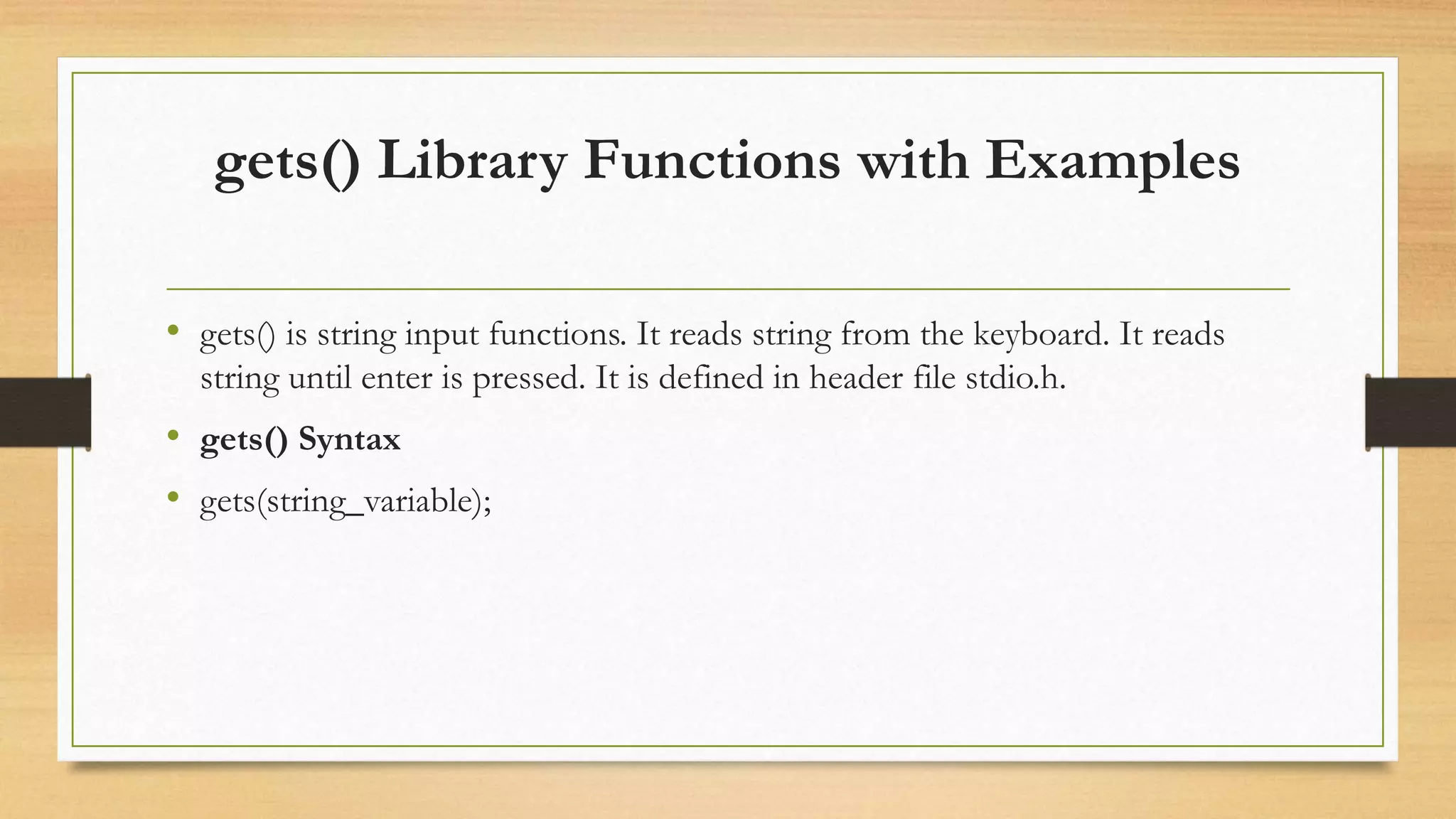 gets() Library Functions with Examples
• gets() is string input functions. It reads string from the keyboard. It reads
string until enter is pressed. It is defined in header file stdio.h.
• gets() Syntax
• gets(string_variable);
 