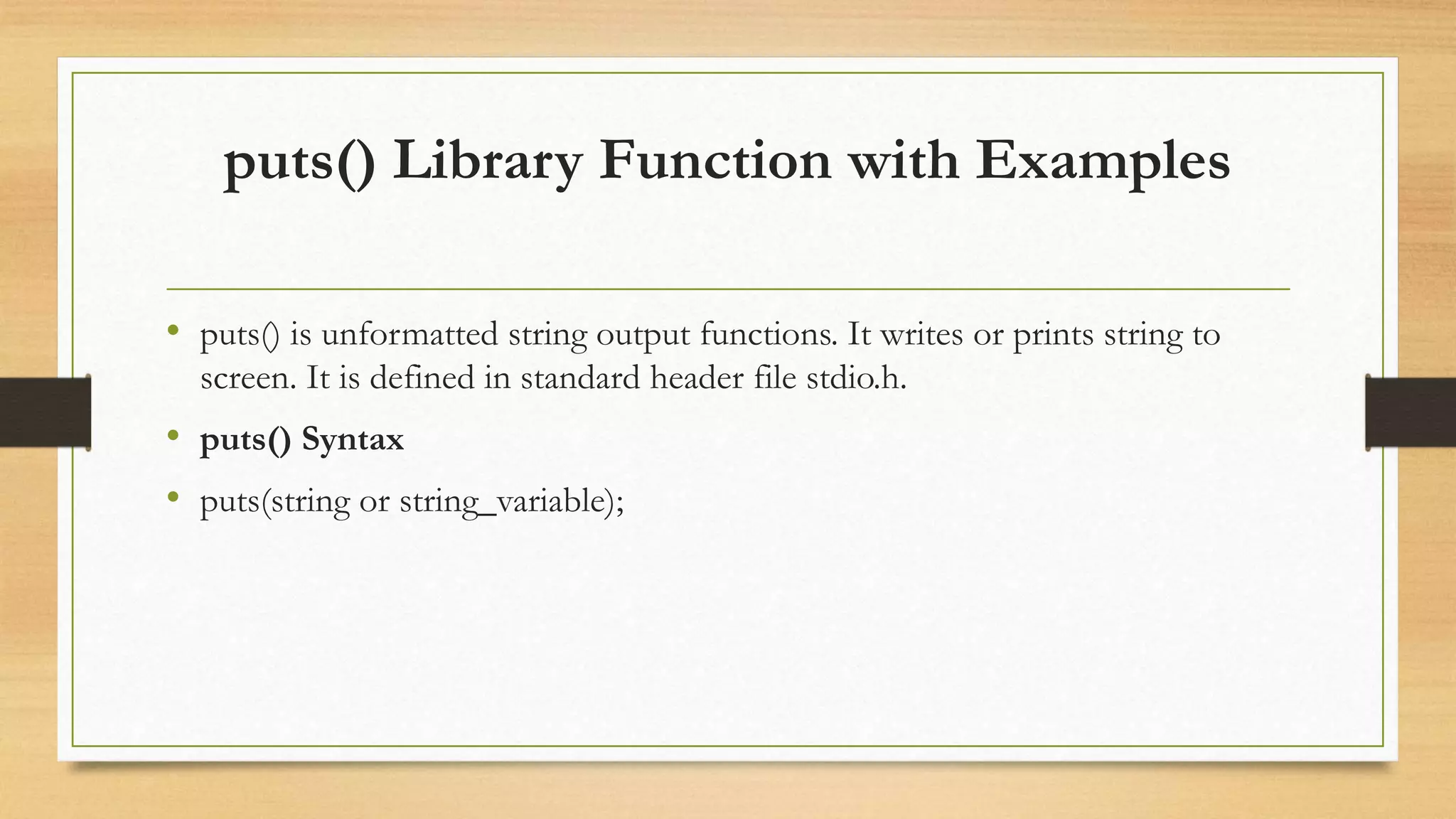 puts() Library Function with Examples
• puts() is unformatted string output functions. It writes or prints string to
screen. It is defined in standard header file stdio.h.
• puts() Syntax
• puts(string or string_variable);
 