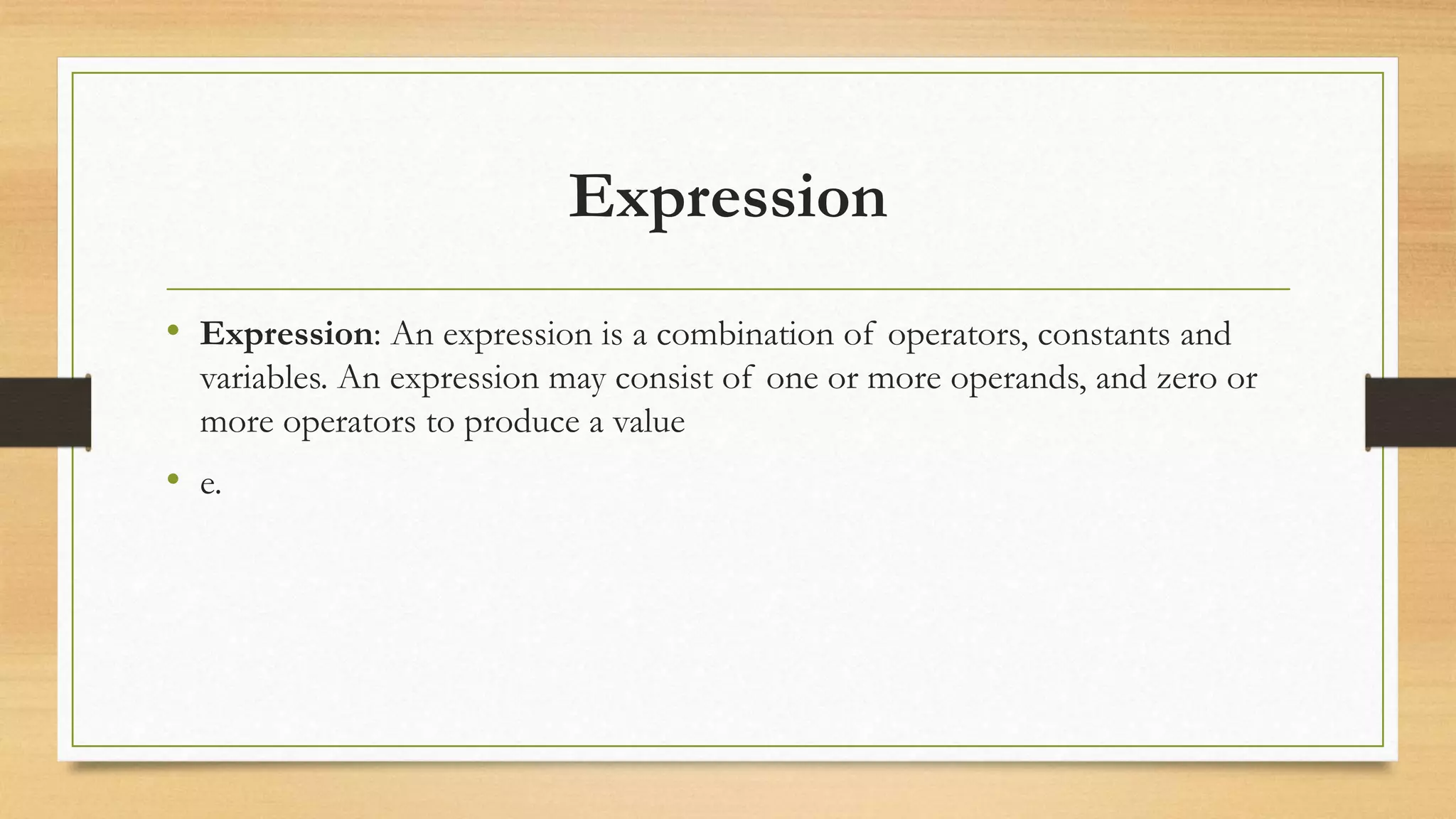 Expression
• Expression: An expression is a combination of operators, constants and
variables. An expression may consist of one or more operands, and zero or
more operators to produce a value
• e.
 