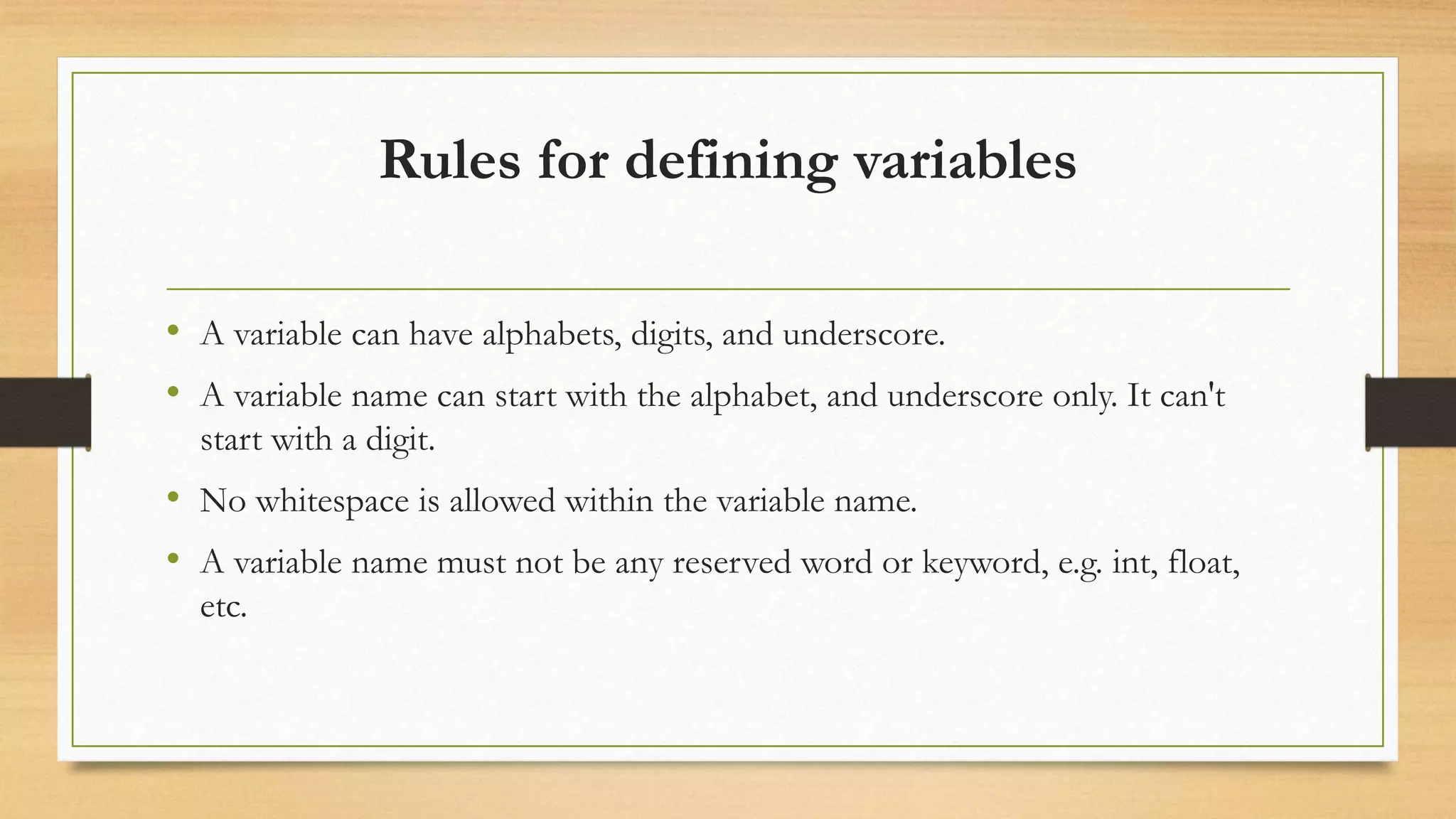 Rules for defining variables
• A variable can have alphabets, digits, and underscore.
• A variable name can start with the alphabet, and underscore only. It can't
start with a digit.
• No whitespace is allowed within the variable name.
• A variable name must not be any reserved word or keyword, e.g. int, float,
etc.
 