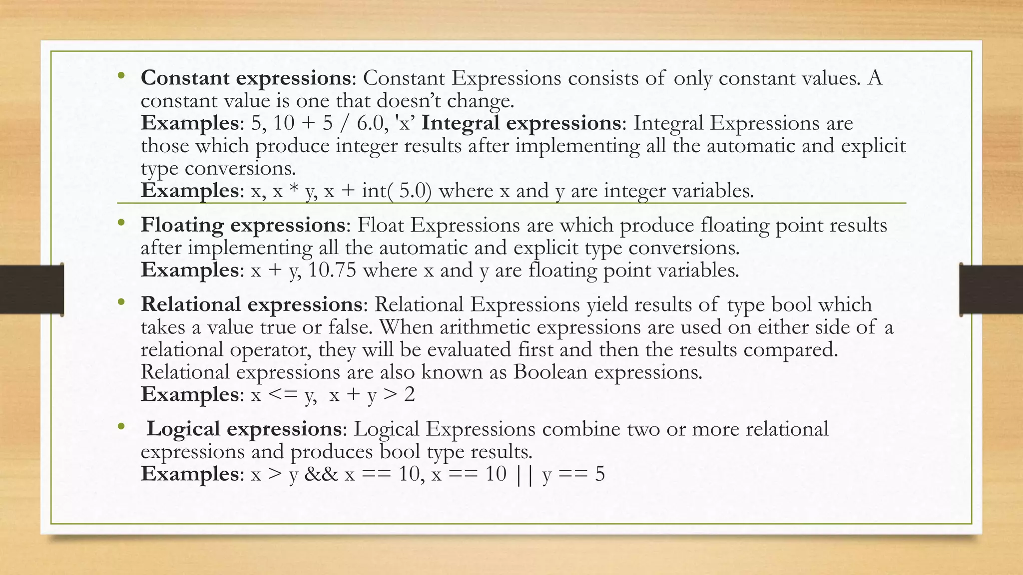 • Constant expressions: Constant Expressions consists of only constant values. A
constant value is one that doesn’t change.
Examples: 5, 10 + 5 / 6.0, 'x’ Integral expressions: Integral Expressions are
those which produce integer results after implementing all the automatic and explicit
type conversions.
Examples: x, x * y, x + int( 5.0) where x and y are integer variables.
• Floating expressions: Float Expressions are which produce floating point results
after implementing all the automatic and explicit type conversions.
Examples: x + y, 10.75 where x and y are floating point variables.
• Relational expressions: Relational Expressions yield results of type bool which
takes a value true or false. When arithmetic expressions are used on either side of a
relational operator, they will be evaluated first and then the results compared.
Relational expressions are also known as Boolean expressions.
Examples: x <= y, x + y > 2
• Logical expressions: Logical Expressions combine two or more relational
expressions and produces bool type results.
Examples: x > y && x == 10, x == 10 || y == 5
 