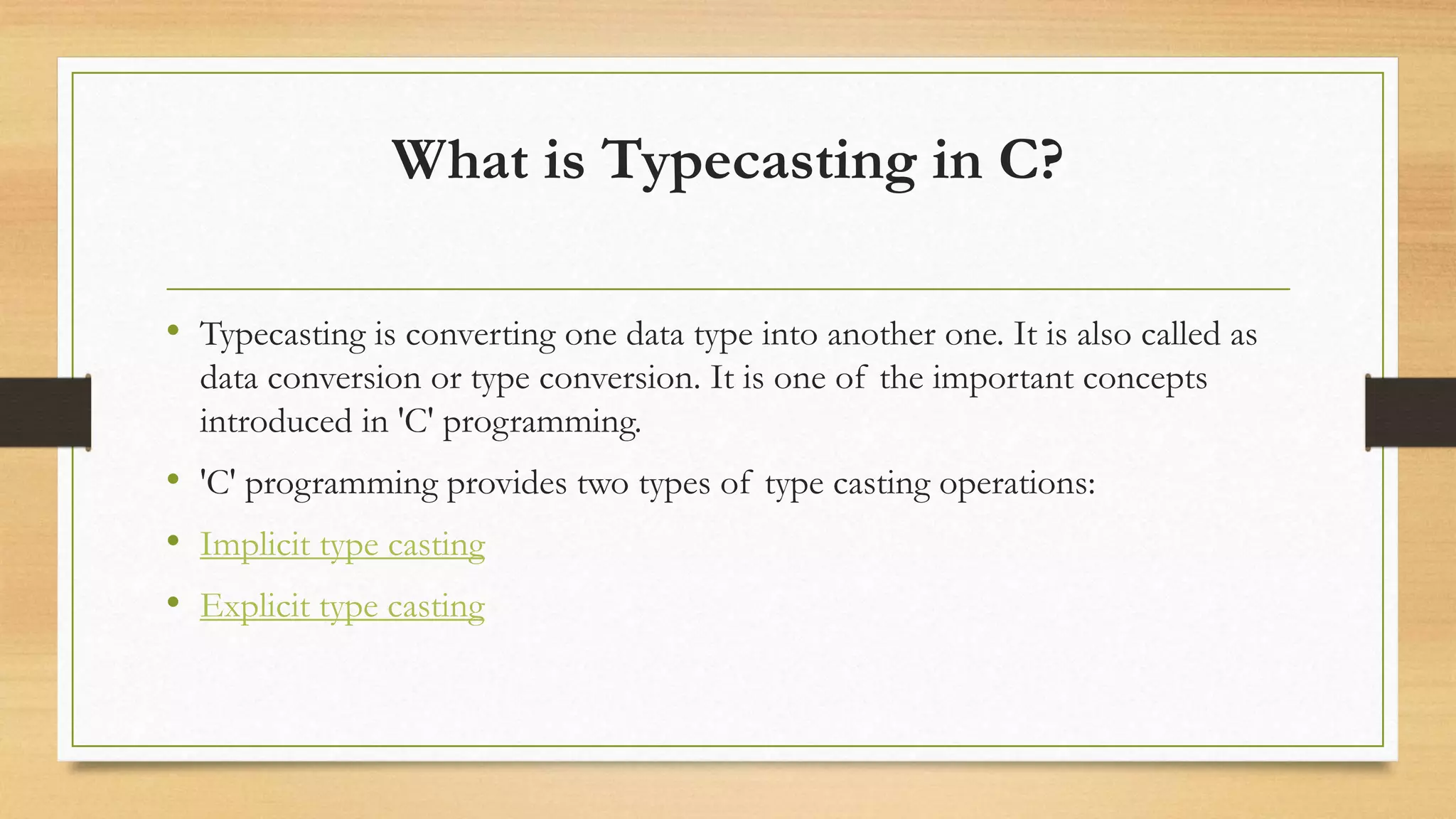 What is Typecasting in C?
• Typecasting is converting one data type into another one. It is also called as
data conversion or type conversion. It is one of the important concepts
introduced in 'C' programming.
• 'C' programming provides two types of type casting operations:
• Implicit type casting
• Explicit type casting
 