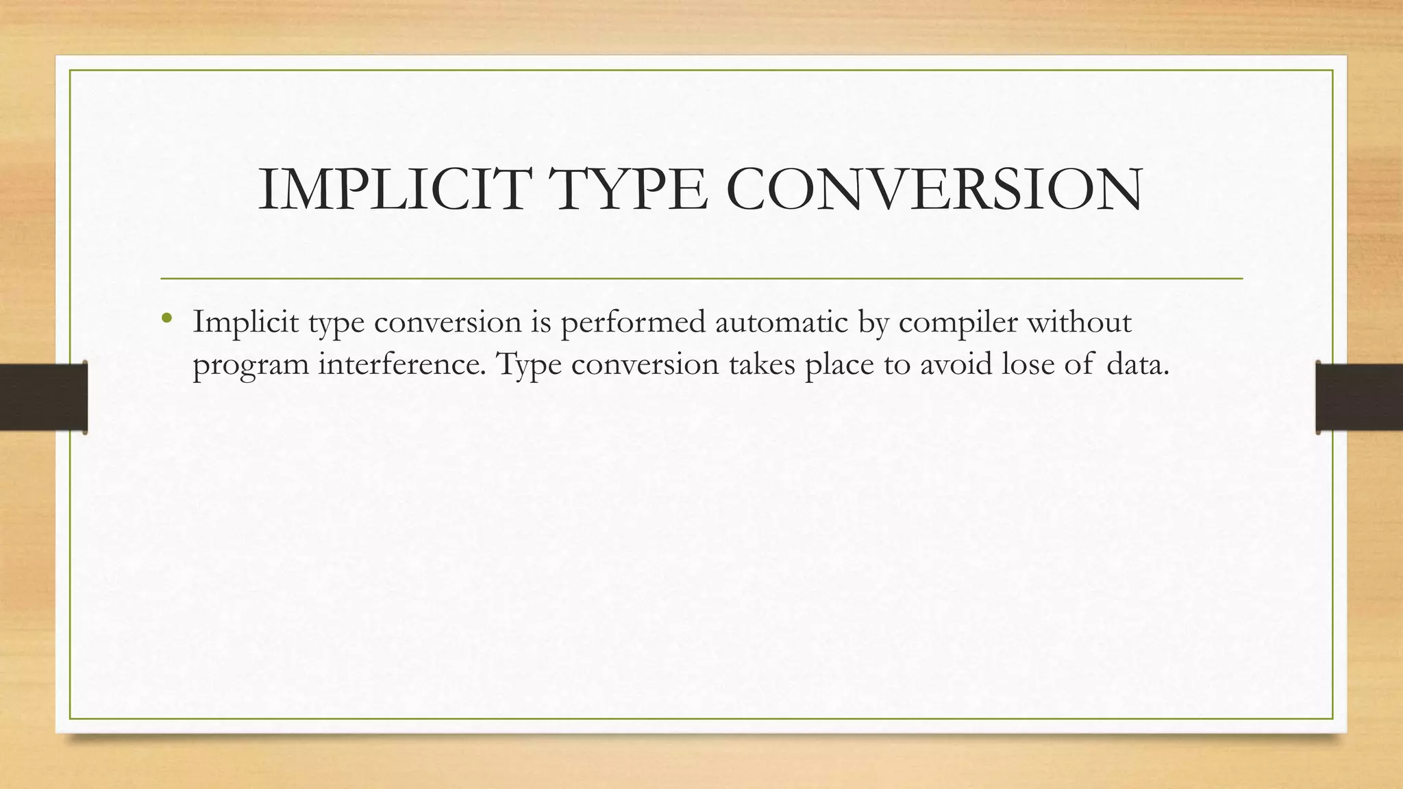 IMPLICIT TYPE CONVERSION
• Implicit type conversion is performed automatic by compiler without
program interference. Type conversion takes place to avoid lose of data.
 