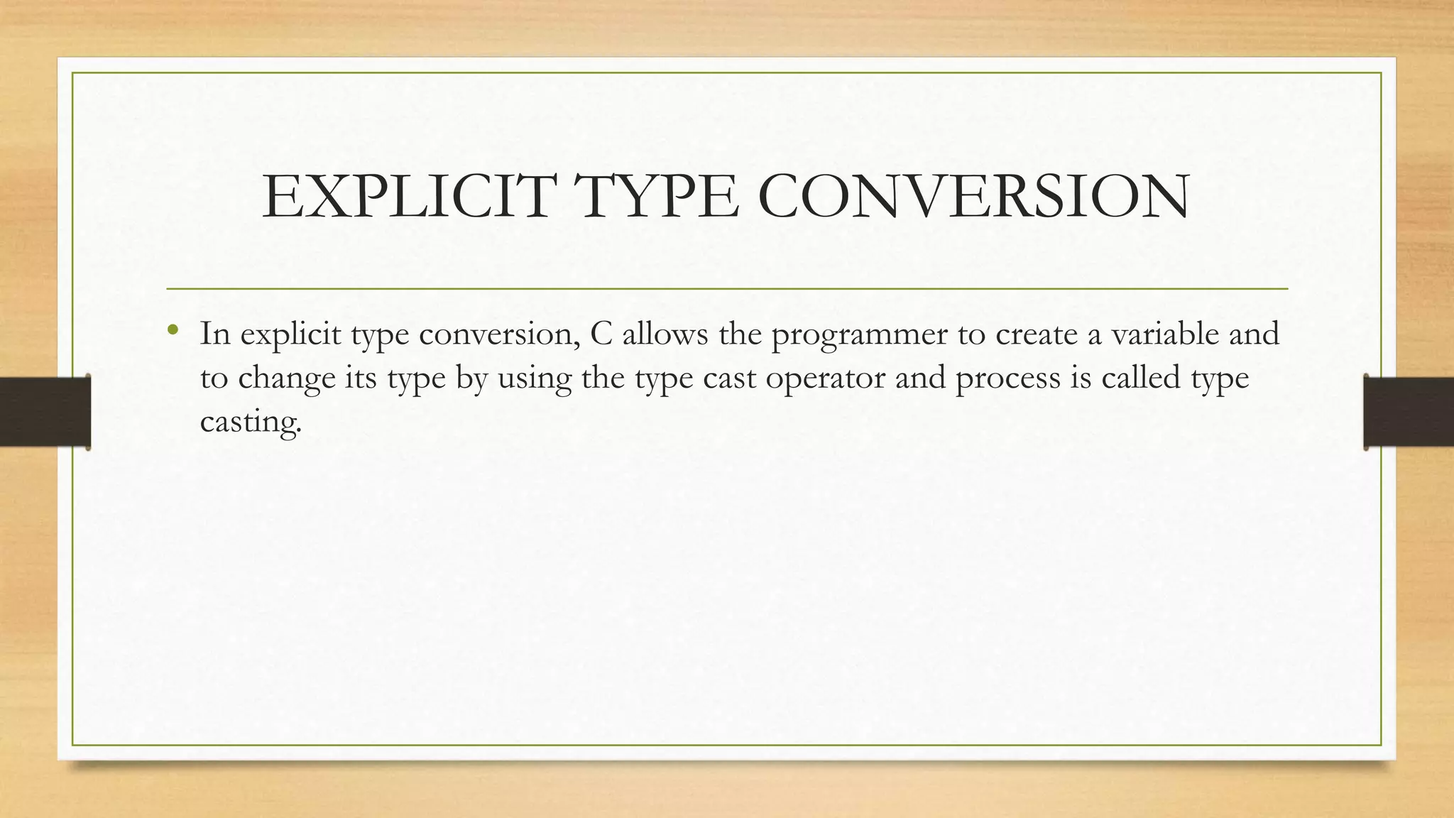 EXPLICIT TYPE CONVERSION
• In explicit type conversion, C allows the programmer to create a variable and
to change its type by using the type cast operator and process is called type
casting.
 