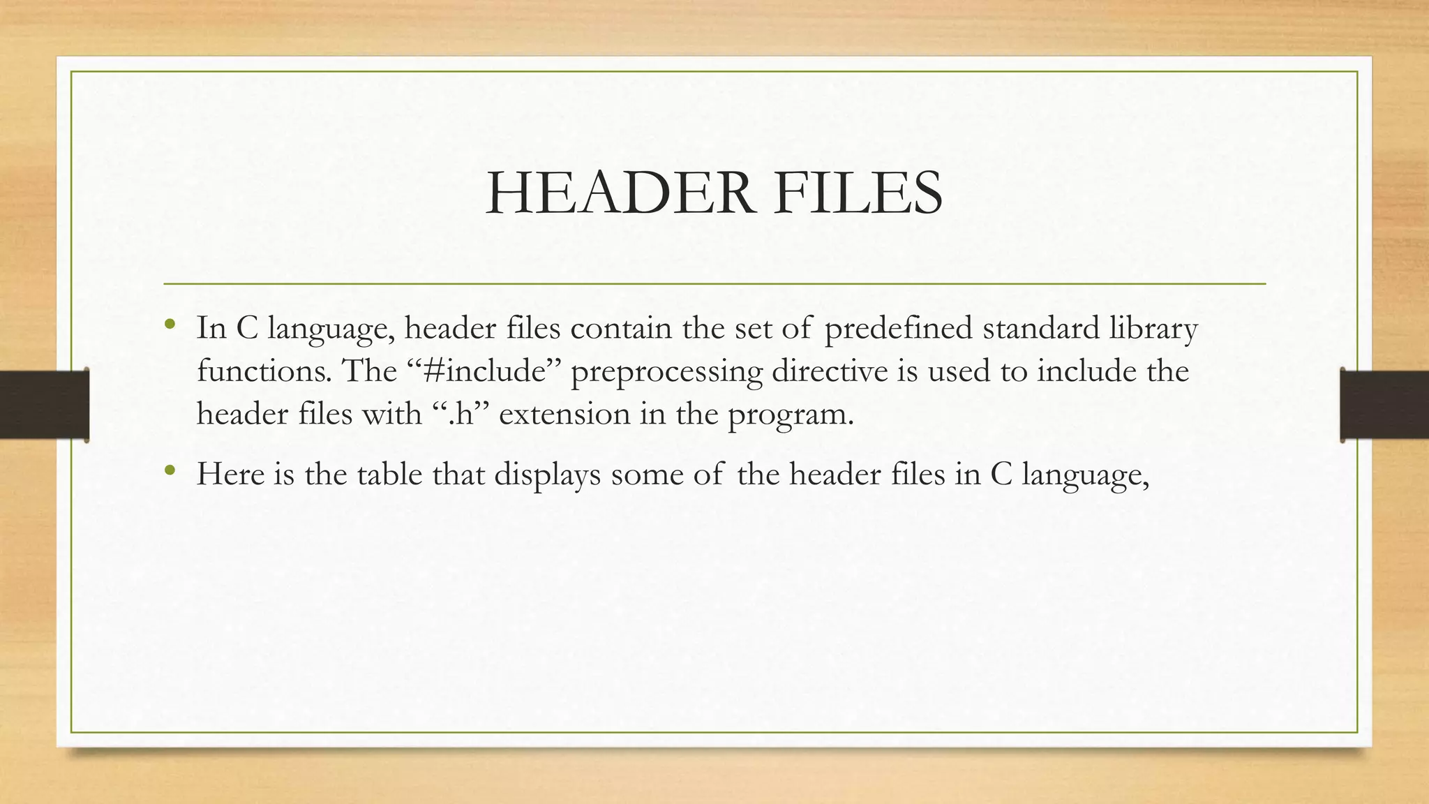 HEADER FILES
• In C language, header files contain the set of predefined standard library
functions. The “#include” preprocessing directive is used to include the
header files with “.h” extension in the program.
• Here is the table that displays some of the header files in C language,
 