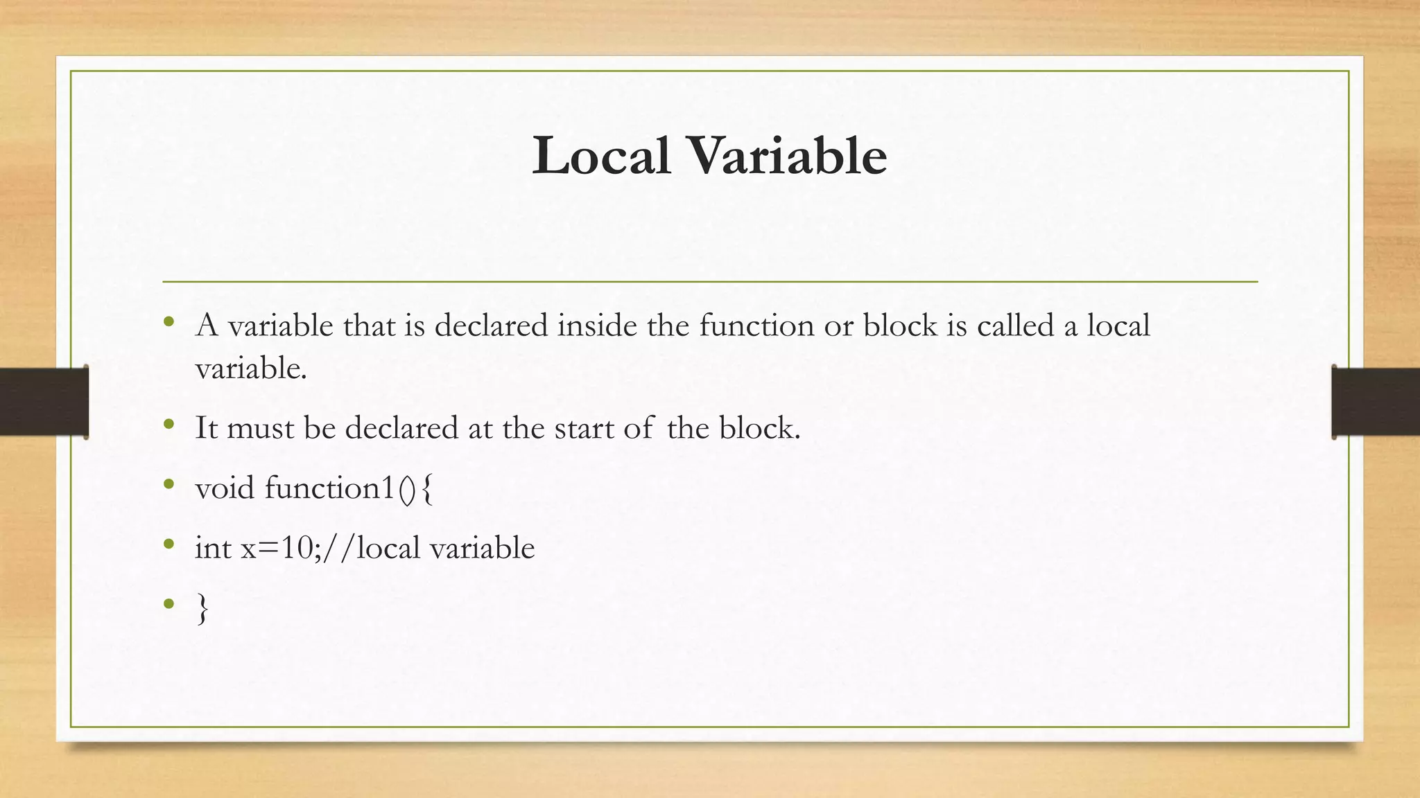 Local Variable
• A variable that is declared inside the function or block is called a local
variable.
• It must be declared at the start of the block.
• void function1(){
• int x=10;//local variable
• }
 