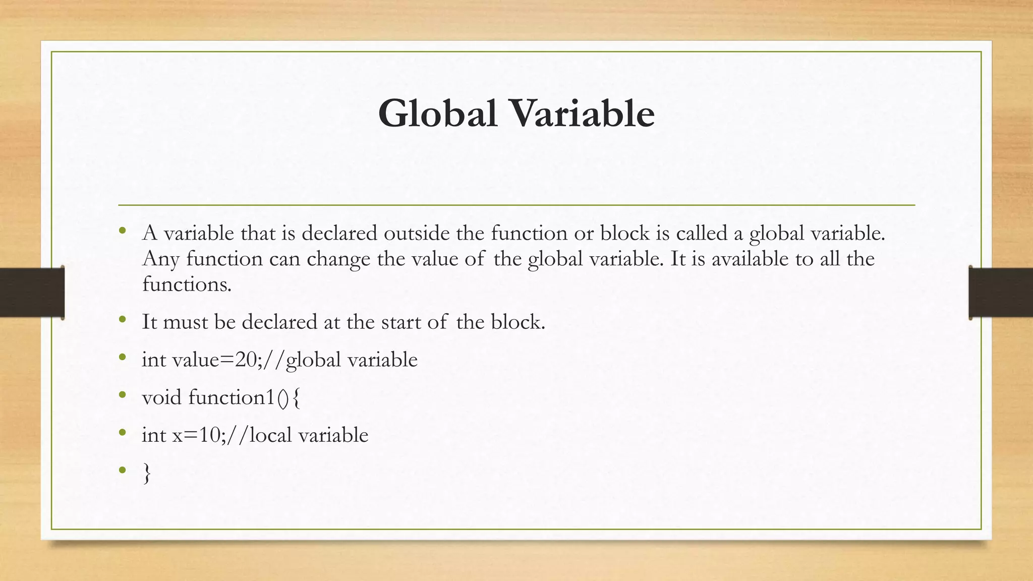 Global Variable
• A variable that is declared outside the function or block is called a global variable.
Any function can change the value of the global variable. It is available to all the
functions.
• It must be declared at the start of the block.
• int value=20;//global variable
• void function1(){
• int x=10;//local variable
• }
 