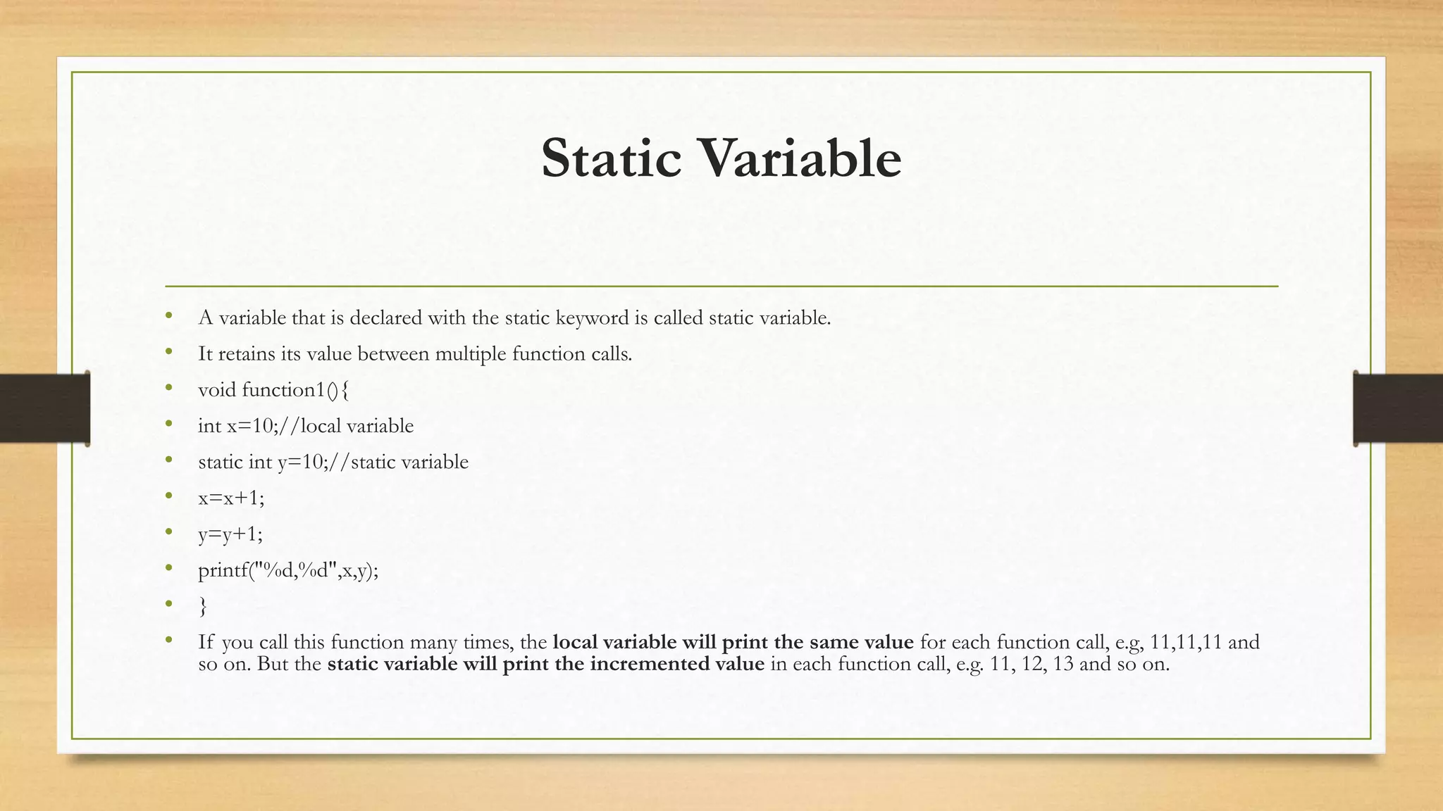 Static Variable
• A variable that is declared with the static keyword is called static variable.
• It retains its value between multiple function calls.
• void function1(){
• int x=10;//local variable
• static int y=10;//static variable
• x=x+1;
• y=y+1;
• printf("%d,%d",x,y);
• }
• If you call this function many times, the local variable will print the same value for each function call, e.g, 11,11,11 and
so on. But the static variable will print the incremented value in each function call, e.g. 11, 12, 13 and so on.
 