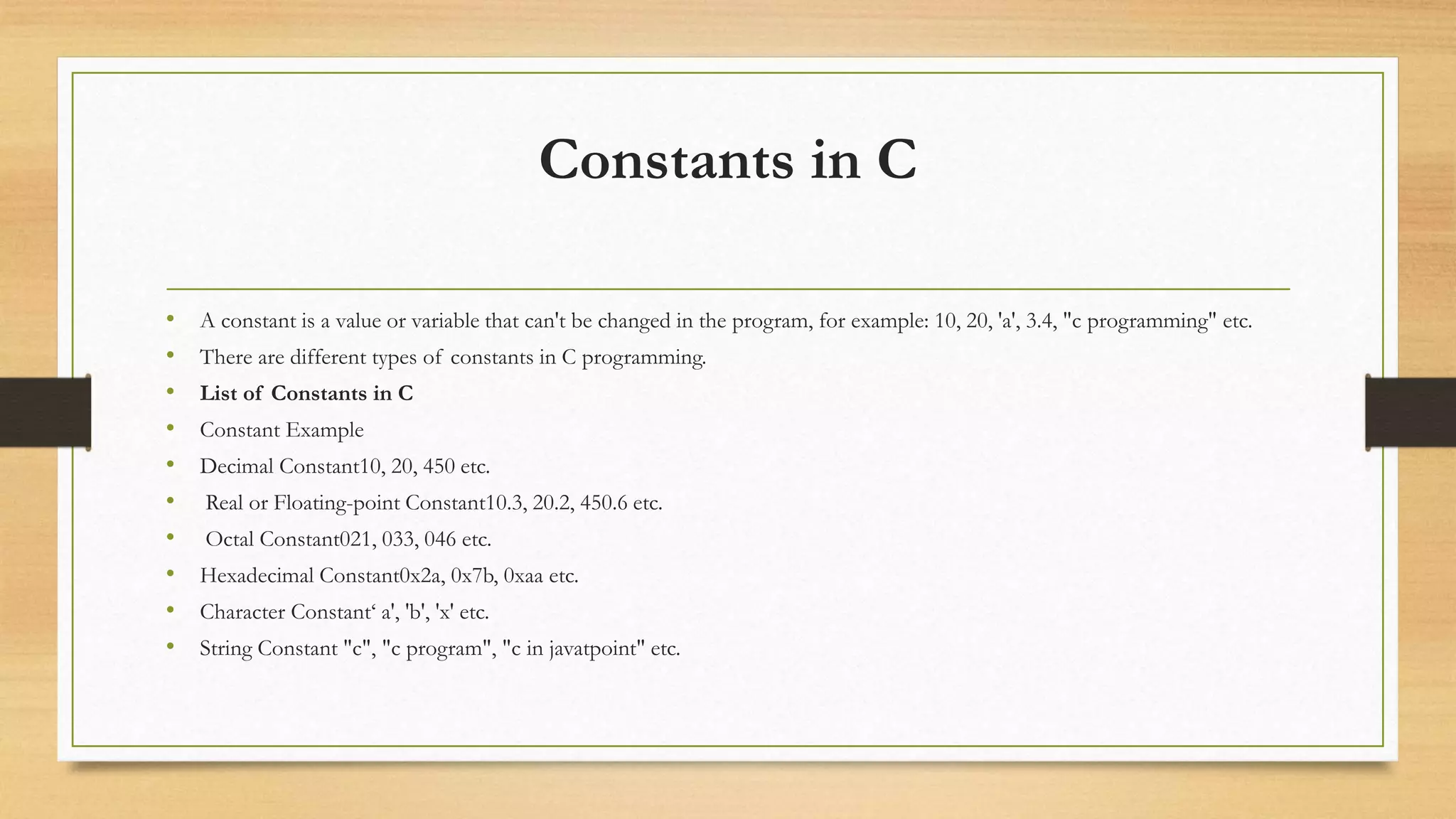 Constants in C
• A constant is a value or variable that can't be changed in the program, for example: 10, 20, 'a', 3.4, "c programming" etc.
• There are different types of constants in C programming.
• List of Constants in C
• Constant Example
• Decimal Constant10, 20, 450 etc.
• Real or Floating-point Constant10.3, 20.2, 450.6 etc.
• Octal Constant021, 033, 046 etc.
• Hexadecimal Constant0x2a, 0x7b, 0xaa etc.
• Character Constant‘ a', 'b', 'x' etc.
• String Constant "c", "c program", "c in javatpoint" etc.
 