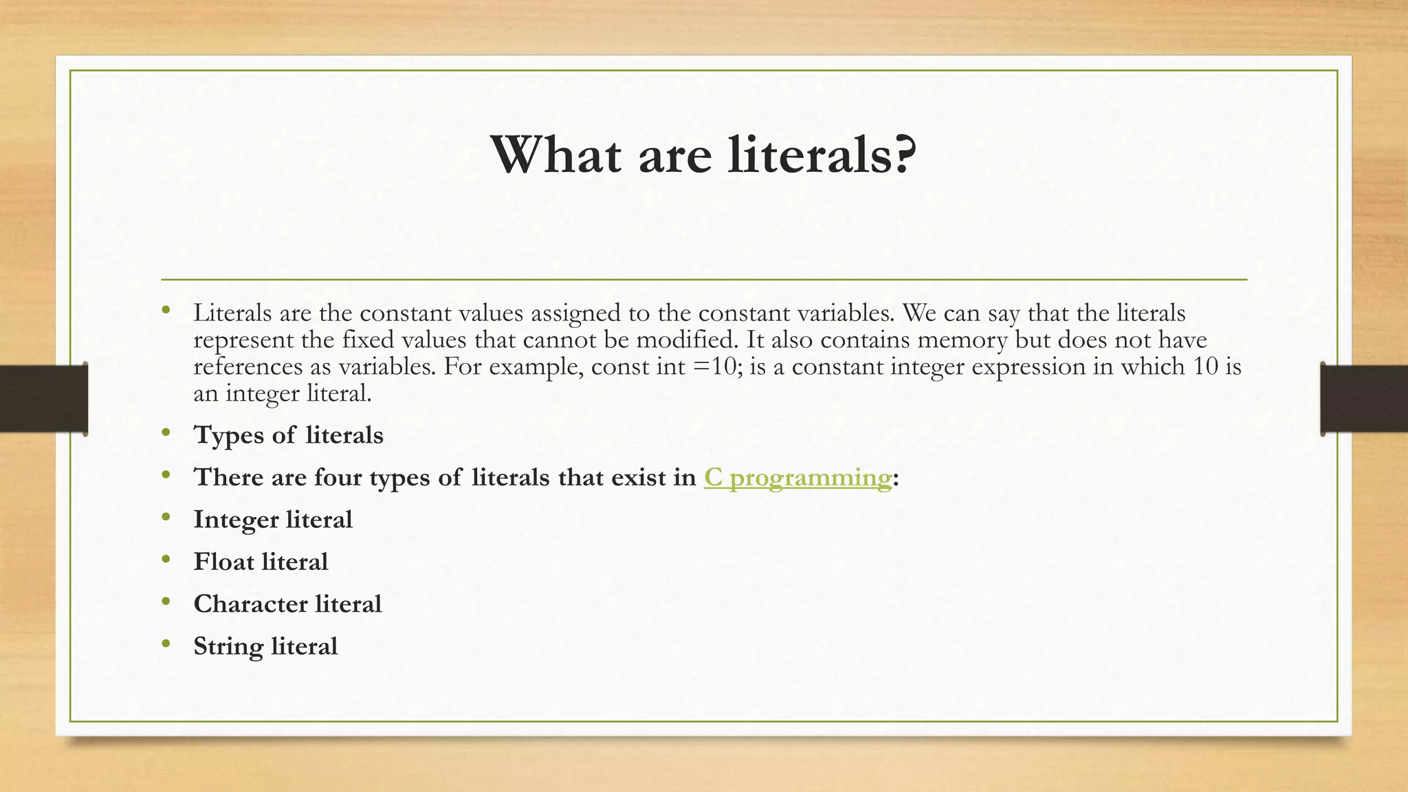 What are literals?
• Literals are the constant values assigned to the constant variables. We can say that the literals
represent the fixed values that cannot be modified. It also contains memory but does not have
references as variables. For example, const int =10; is a constant integer expression in which 10 is
an integer literal.
• Types of literals
• There are four types of literals that exist in C programming:
• Integer literal
• Float literal
• Character literal
• String literal
 