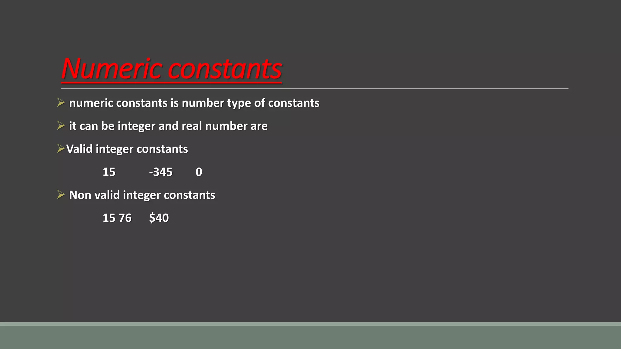 Numeric constants
➢ numeric constants is number type of constants
➢ it can be integer and real number are
➢Valid integer constants
15 -345 0
➢ Non valid integer constants
15 76 $40
 