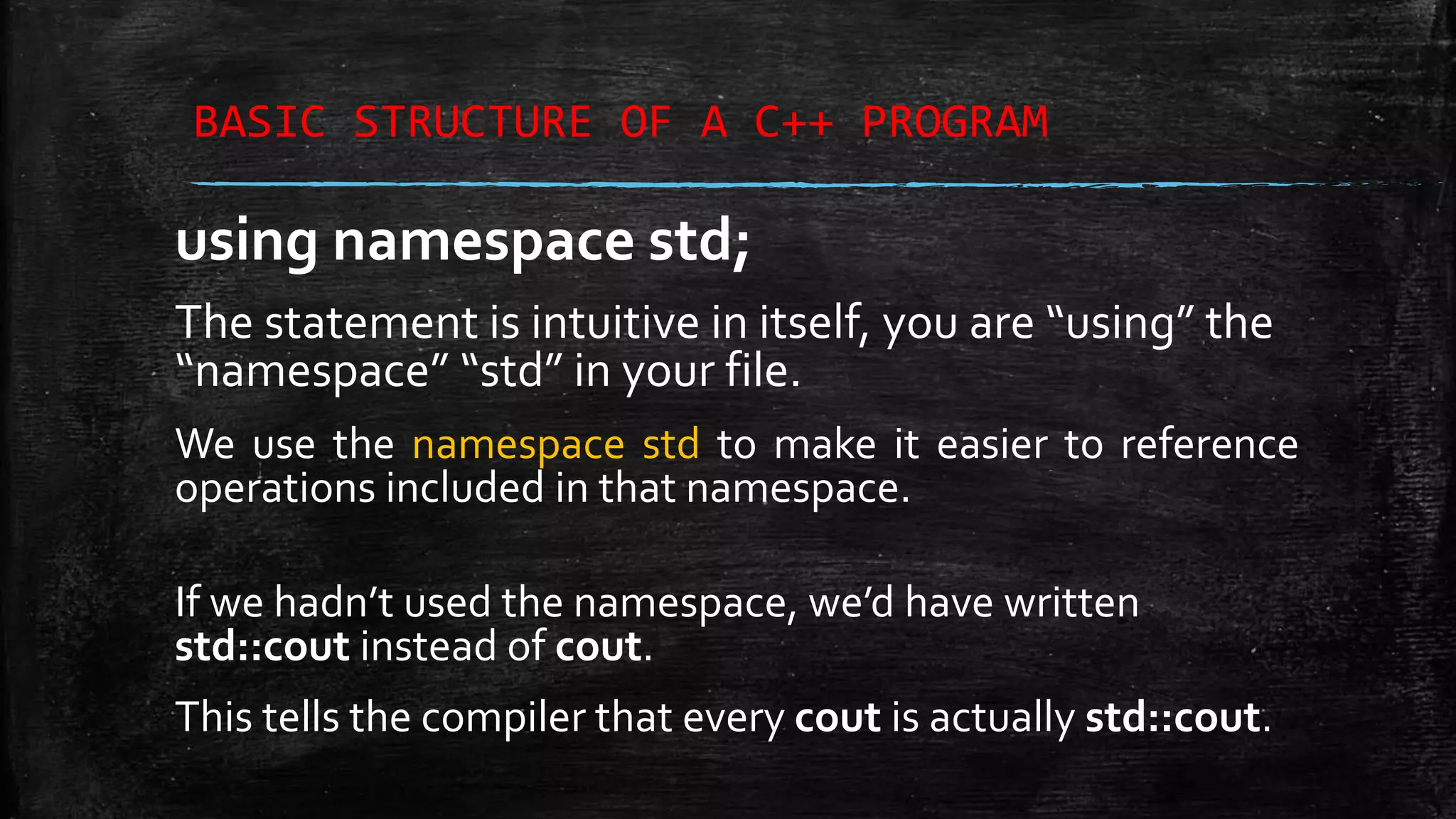 BASIC STRUCTURE OF A C++ PROGRAM using namespace std; The statement is intuitive in itself, you are “using” the “namespace” “std” in your file. We use the namespace std to make it easier to reference operations included in that namespace. If we hadn’t used the namespace, we’d have written std::cout instead of cout. This tells the compiler that every cout is actually std::cout. 