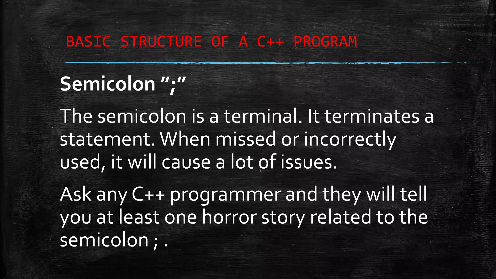 BASIC STRUCTURE OF A C++ PROGRAM Semicolon ”;” The semicolon is a terminal. It terminates a statement.When missed or incorrectly used, it will cause a lot of issues. Ask any C++ programmer and they will tell you at least one horror story related to the semicolon ; . 
