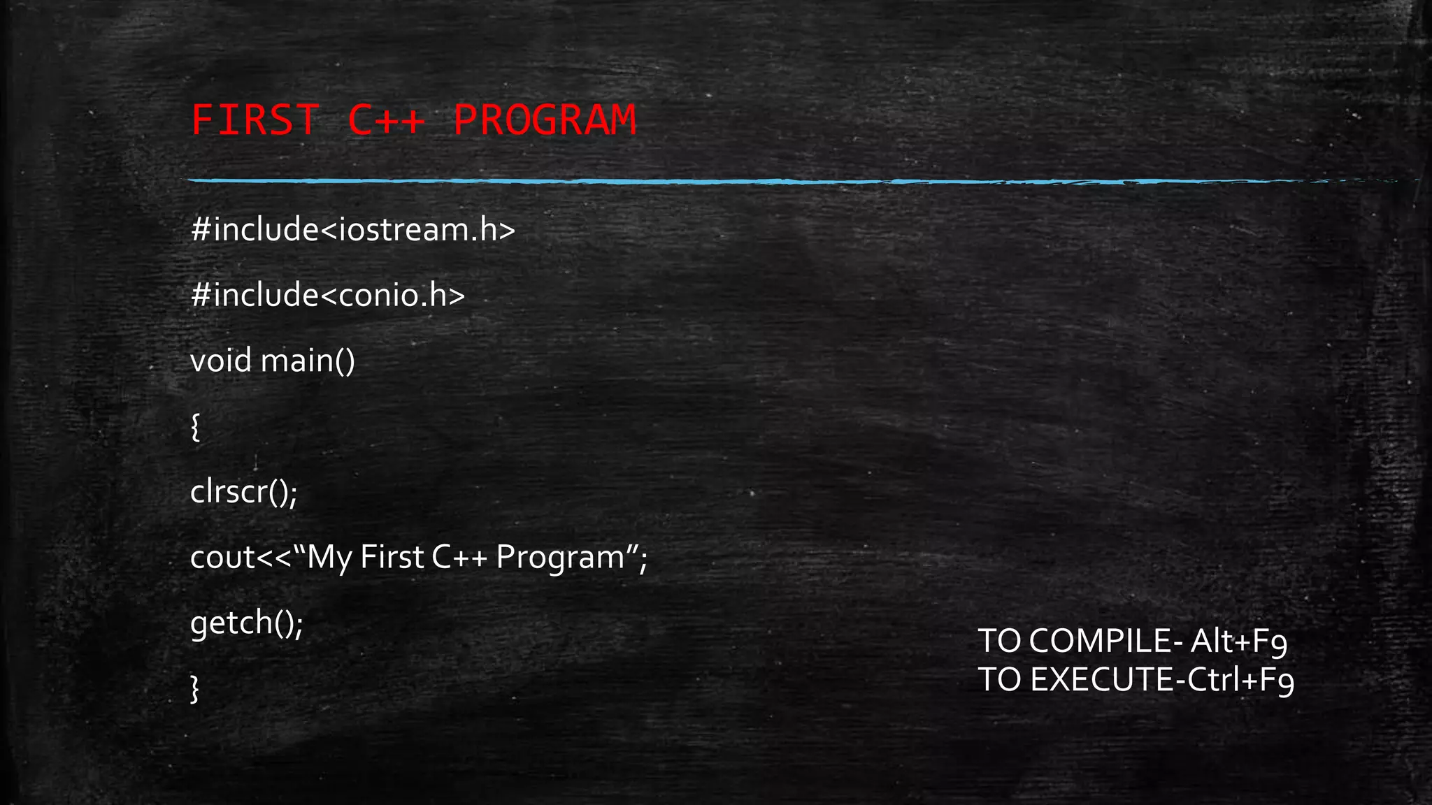 FIRST C++ PROGRAM #include<iostream.h> #include<conio.h> void main() { clrscr(); cout<<“My First C++ Program”; getch(); } TO COMPILE- Alt+F9 TO EXECUTE-Ctrl+F9 