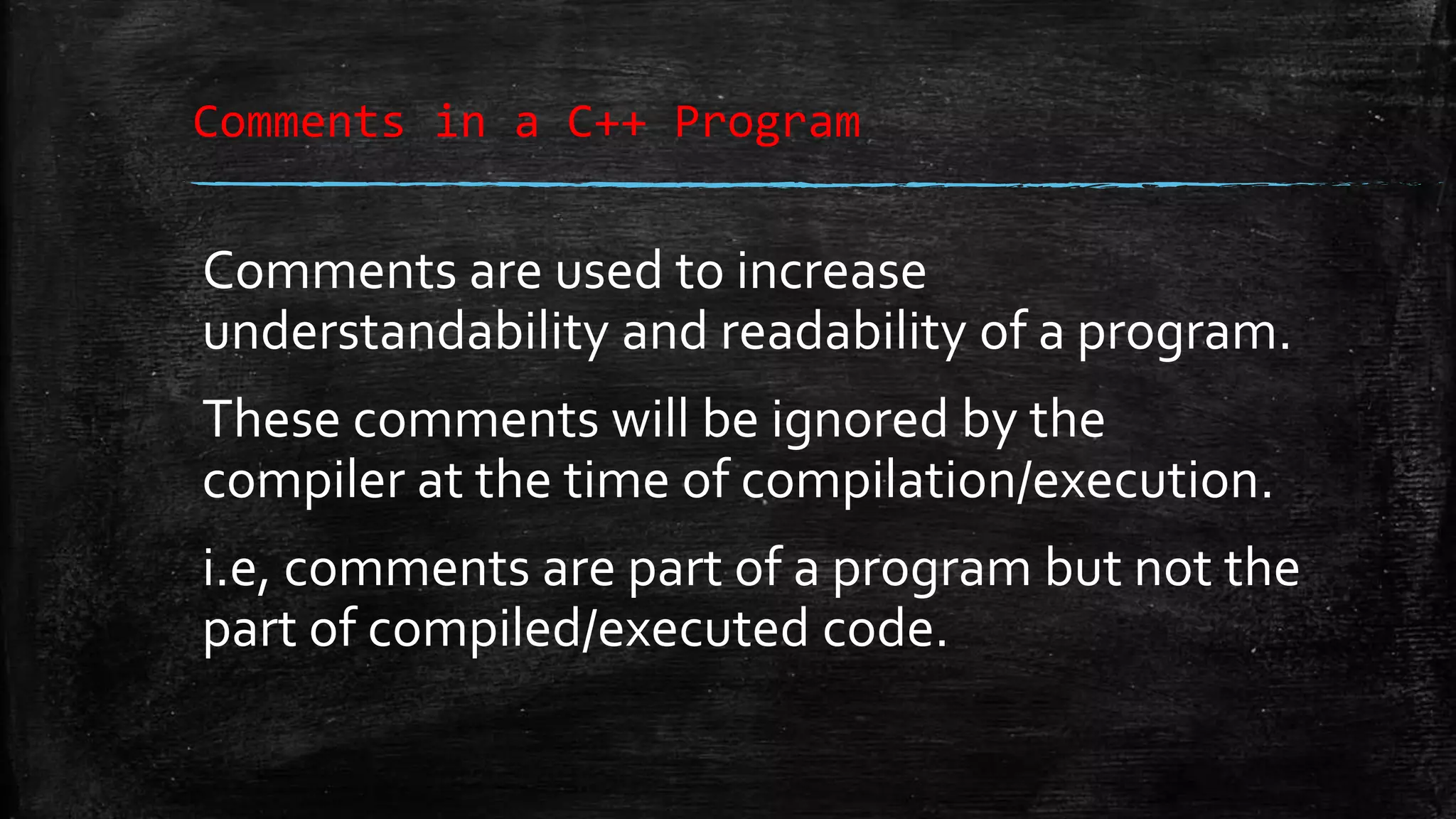 Comments in a C++ Program Comments are used to increase understandability and readability of a program. These comments will be ignored by the compiler at the time of compilation/execution. i.e, comments are part of a program but not the part of compiled/executed code. 