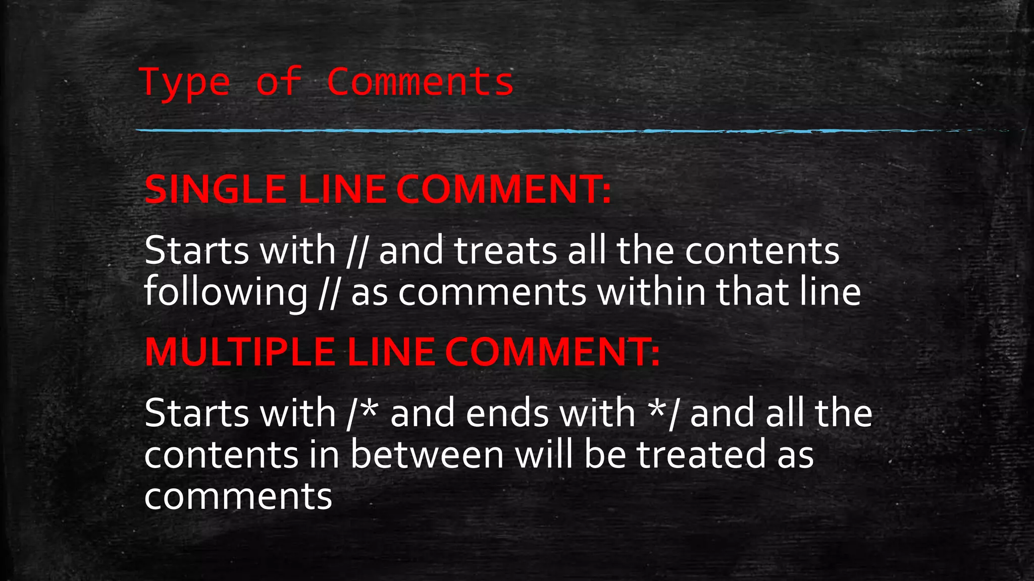 Type of Comments SINGLE LINE COMMENT: Starts with // and treats all the contents following // as comments within that line MULTIPLE LINE COMMENT: Starts with /* and ends with */ and all the contents in between will be treated as comments 