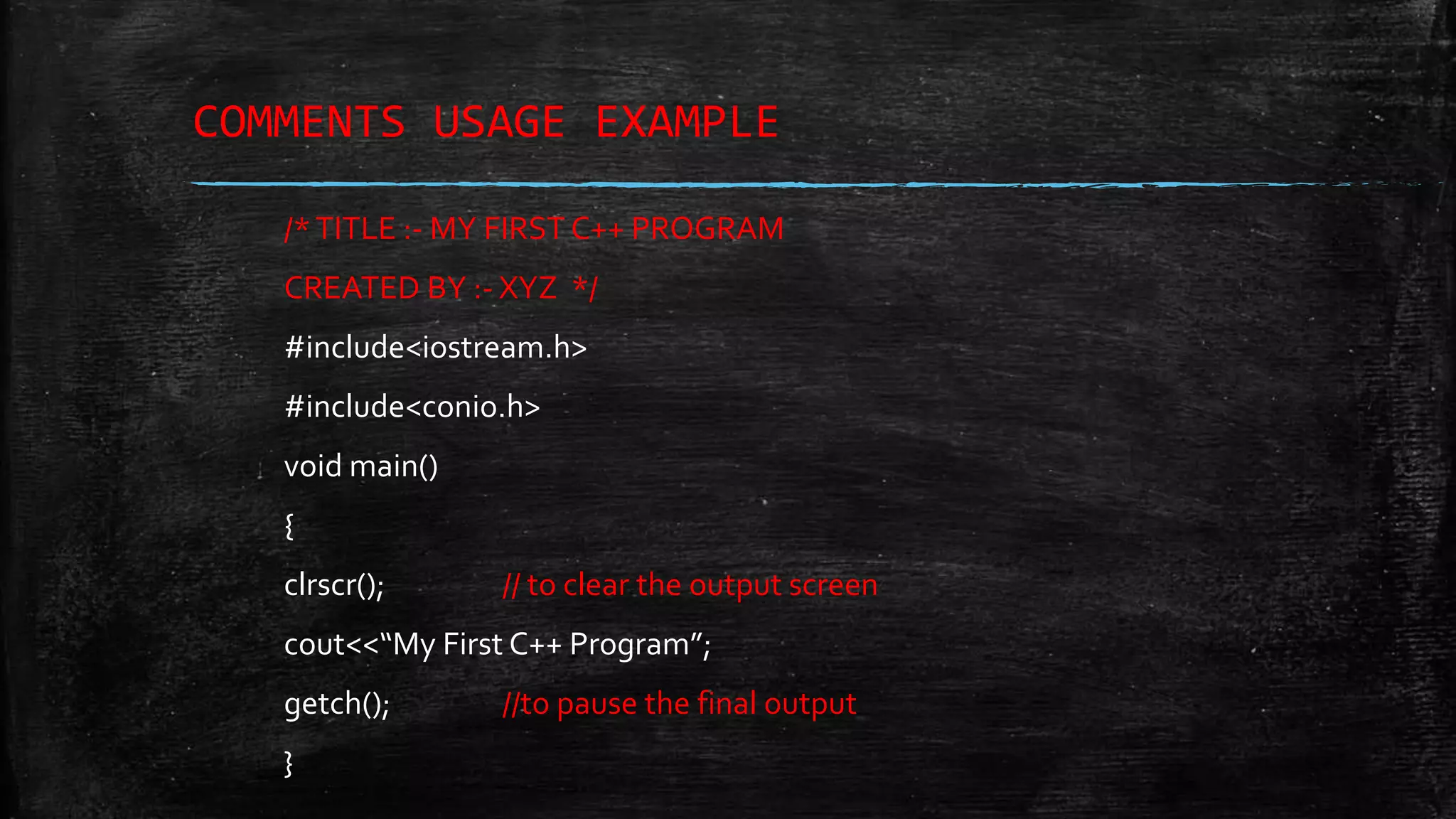 COMMENTS USAGE EXAMPLE /*TITLE :- MY FIRST C++ PROGRAM CREATED BY :- XYZ */ #include<iostream.h> #include<conio.h> void main() { clrscr(); // to clear the output screen cout<<“My First C++ Program”; getch(); //to pause the final output } 