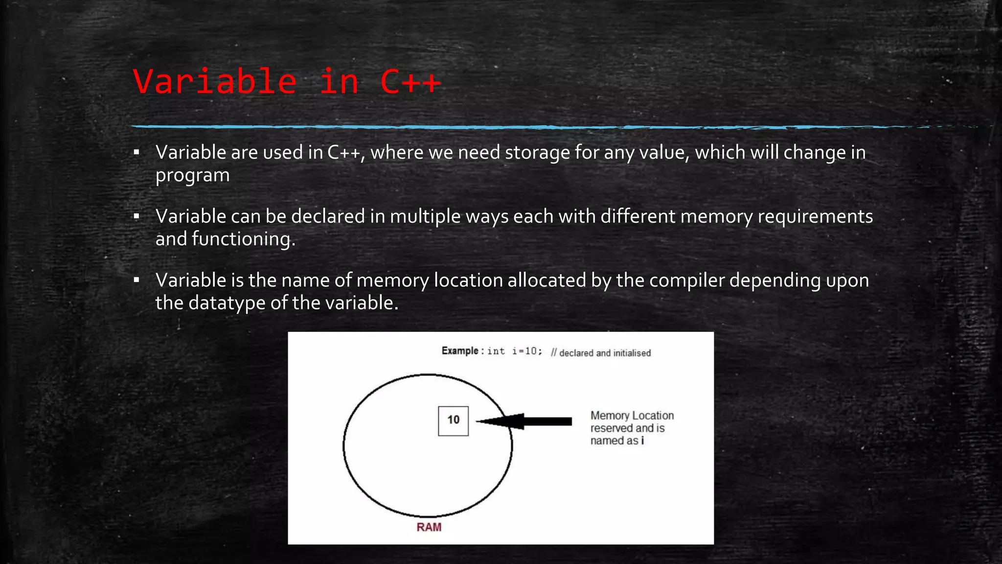 Variable in C++ ▪ Variable are used in C++, where we need storage for any value, which will change in program ▪ Variable can be declared in multiple ways each with different memory requirements and functioning. ▪ Variable is the name of memory location allocated by the compiler depending upon the datatype of the variable. 