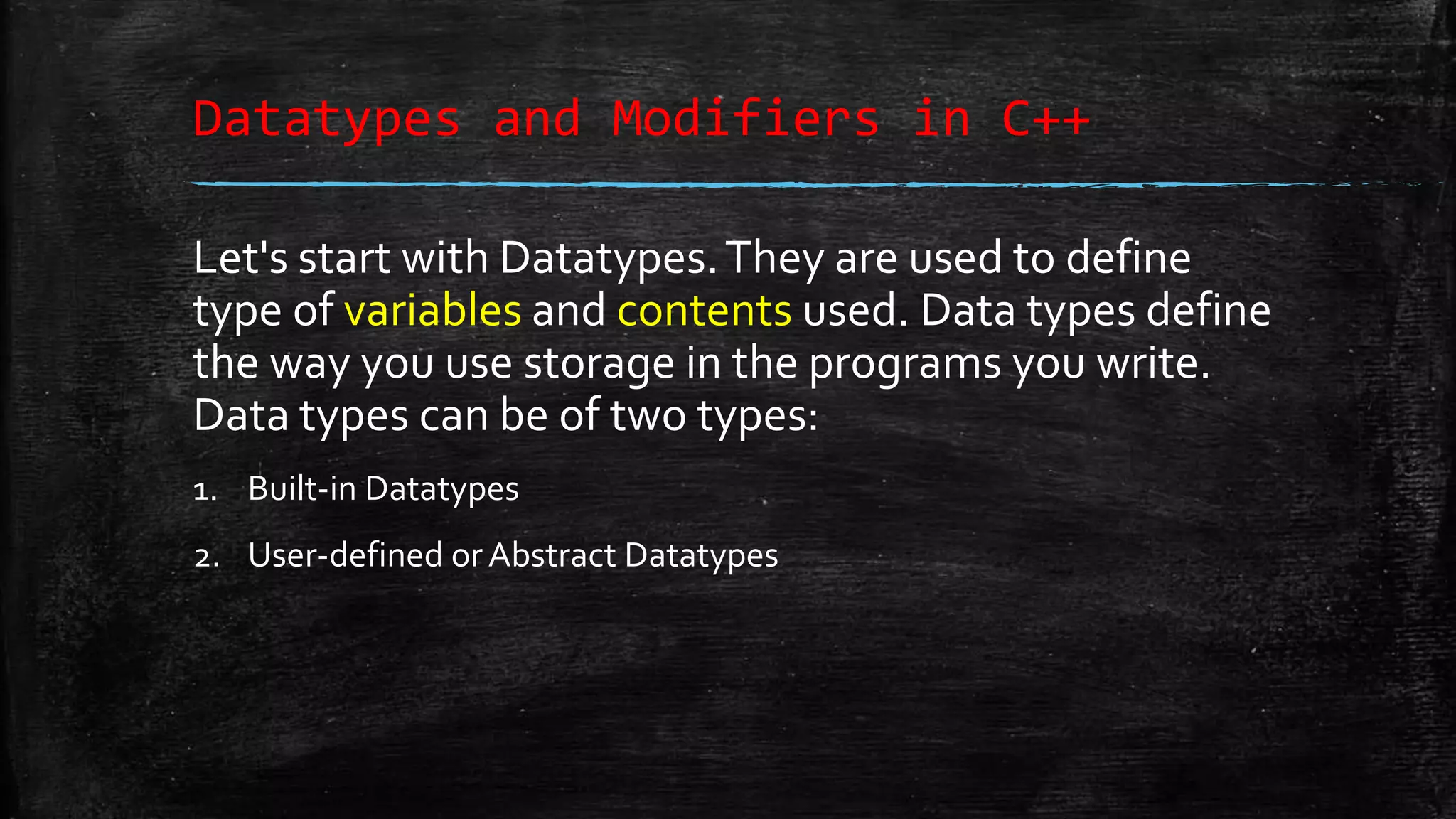 Datatypes and Modifiers in C++ Let's start with Datatypes.They are used to define type of variables and contents used. Data types define the way you use storage in the programs you write. Data types can be of two types: 1. Built-in Datatypes 2. User-defined orAbstract Datatypes 