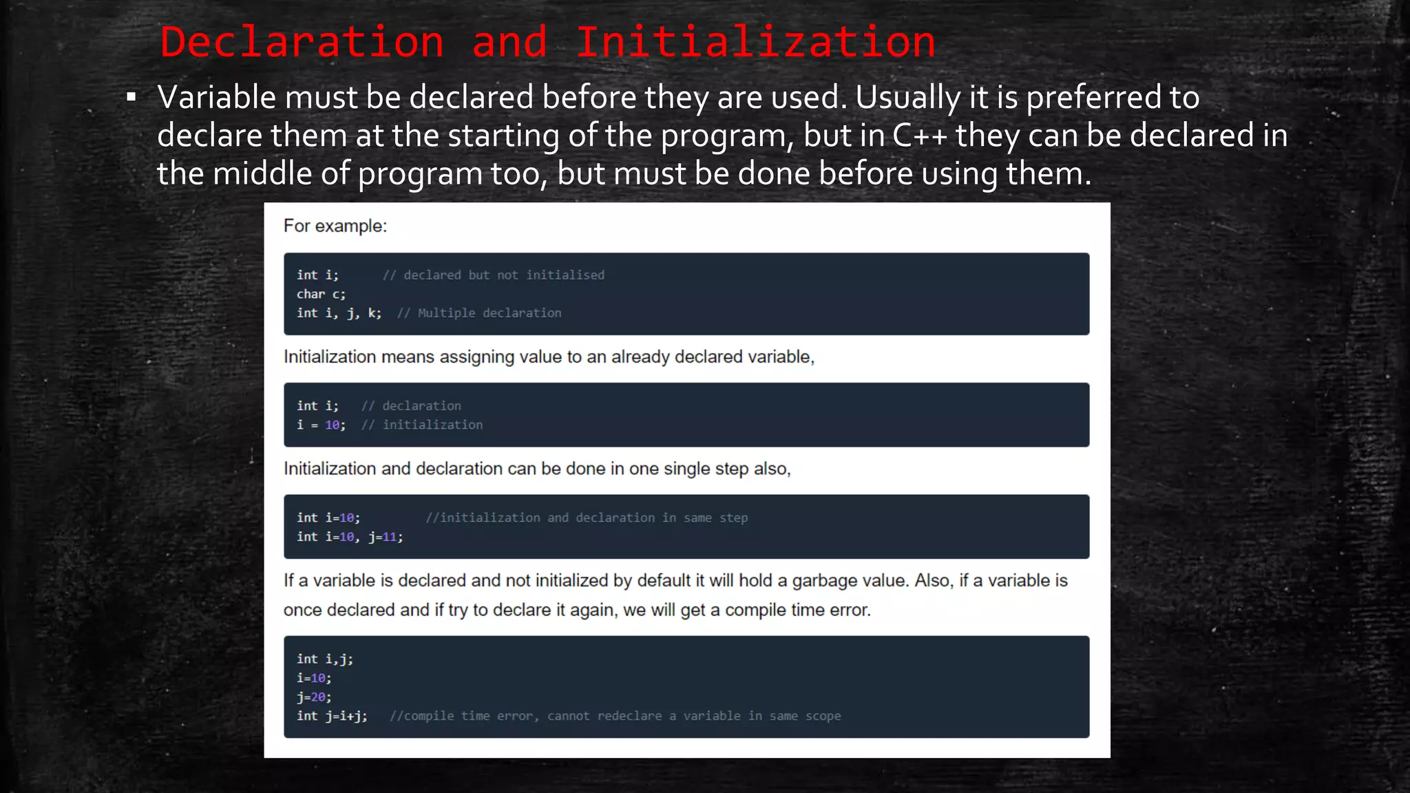 Declaration and Initialization ▪ Variable must be declared before they are used. Usually it is preferred to declare them at the starting of the program, but in C++ they can be declared in the middle of program too, but must be done before using them. 