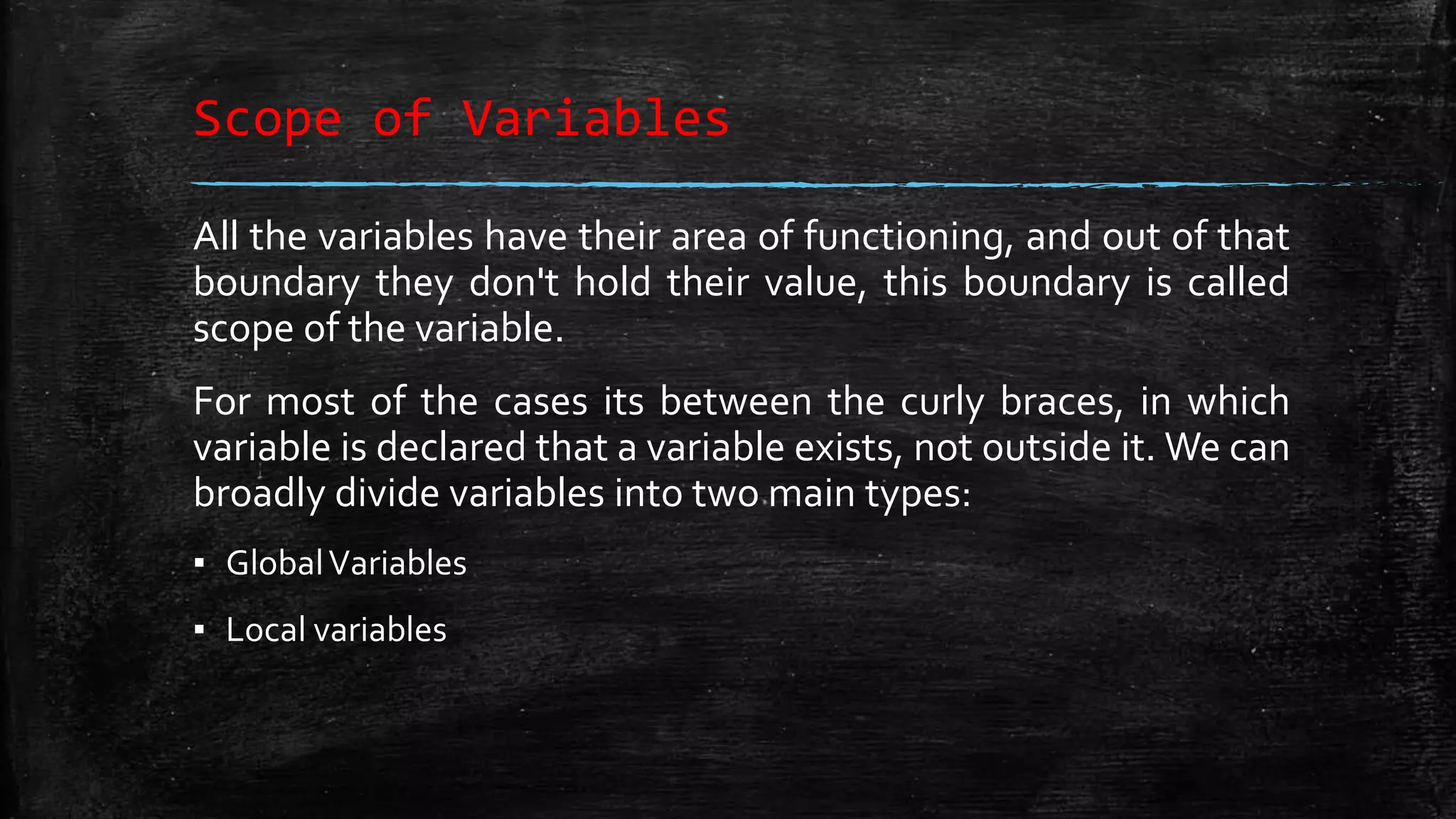 Scope of Variables All the variables have their area of functioning, and out of that boundary they don't hold their value, this boundary is called scope of the variable. For most of the cases its between the curly braces, in which variable is declared that a variable exists, not outside it. We can broadly divide variables into two main types: ▪ GlobalVariables ▪ Local variables 