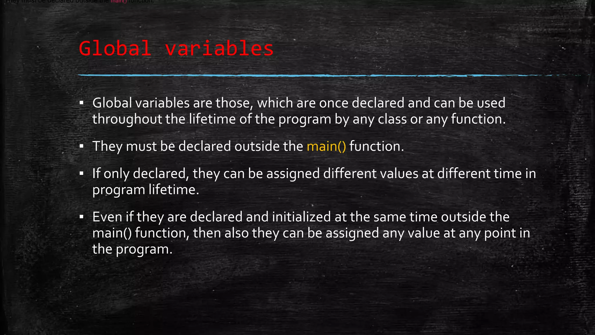 Global variables ▪ Global variables are those, which are once declared and can be used throughout the lifetime of the program by any class or any function. ▪ They must be declared outside the main() function. ▪ If only declared, they can be assigned different values at different time in program lifetime. ▪ Even if they are declared and initialized at the same time outside the main() function, then also they can be assigned any value at any point in the program. They must be declared outside the main() function. 