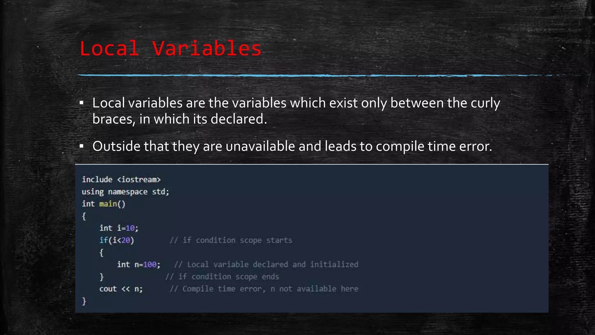 Local Variables ▪ Local variables are the variables which exist only between the curly braces, in which its declared. ▪ Outside that they are unavailable and leads to compile time error. 