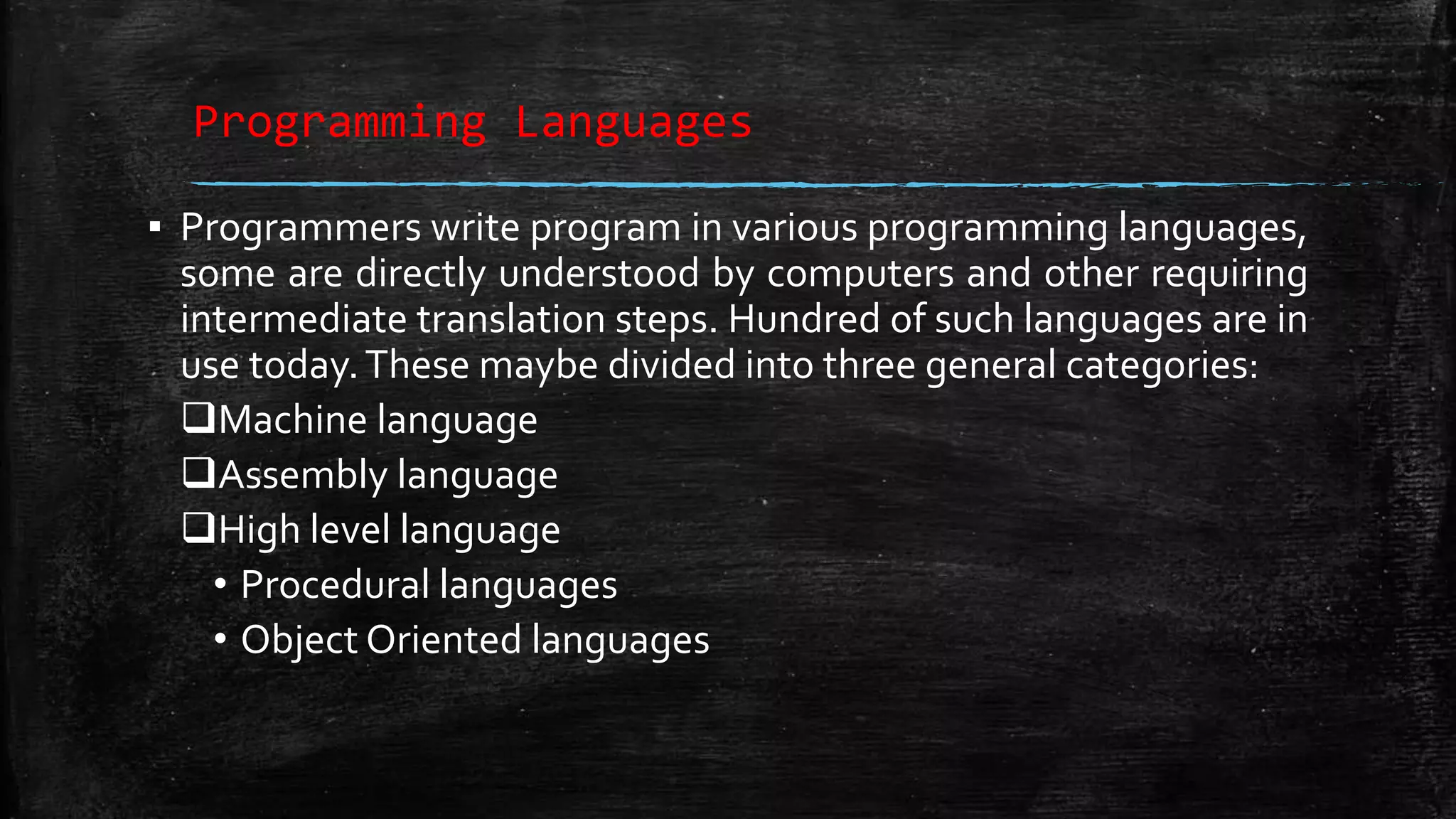 Programming Languages ▪ Programmers write program in various programming languages, some are directly understood by computers and other requiring intermediate translation steps. Hundred of such languages are in use today.These maybe divided into three general categories: Machine language Assembly language High level language • Procedural languages • Object Oriented languages 