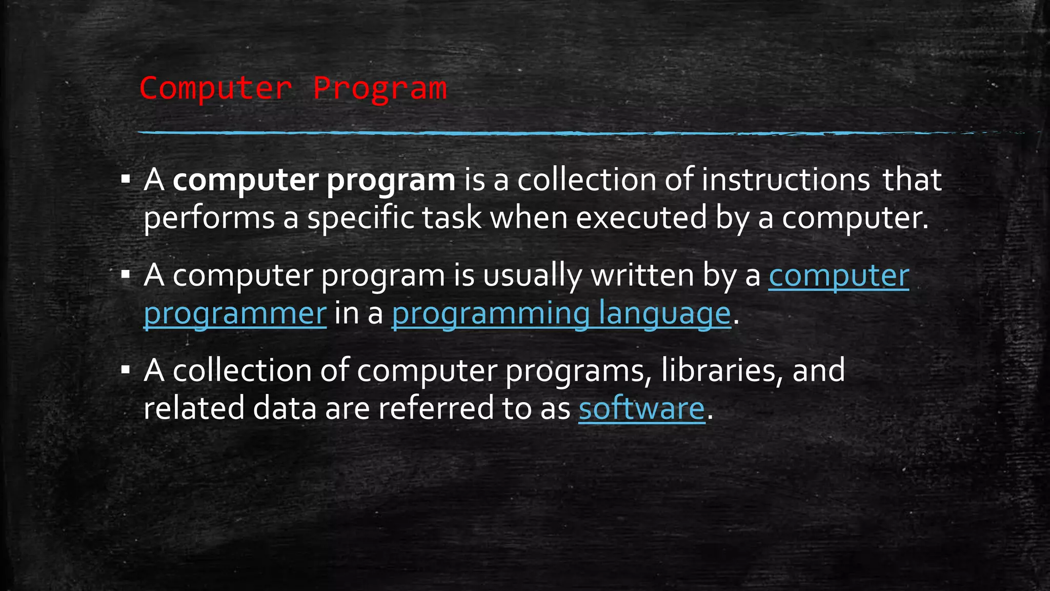 Computer Program ▪ A computer program is a collection of instructions that performs a specific task when executed by a computer. ▪ A computer program is usually written by a computer programmer in a programming language. ▪ A collection of computer programs, libraries, and related data are referred to as software. 