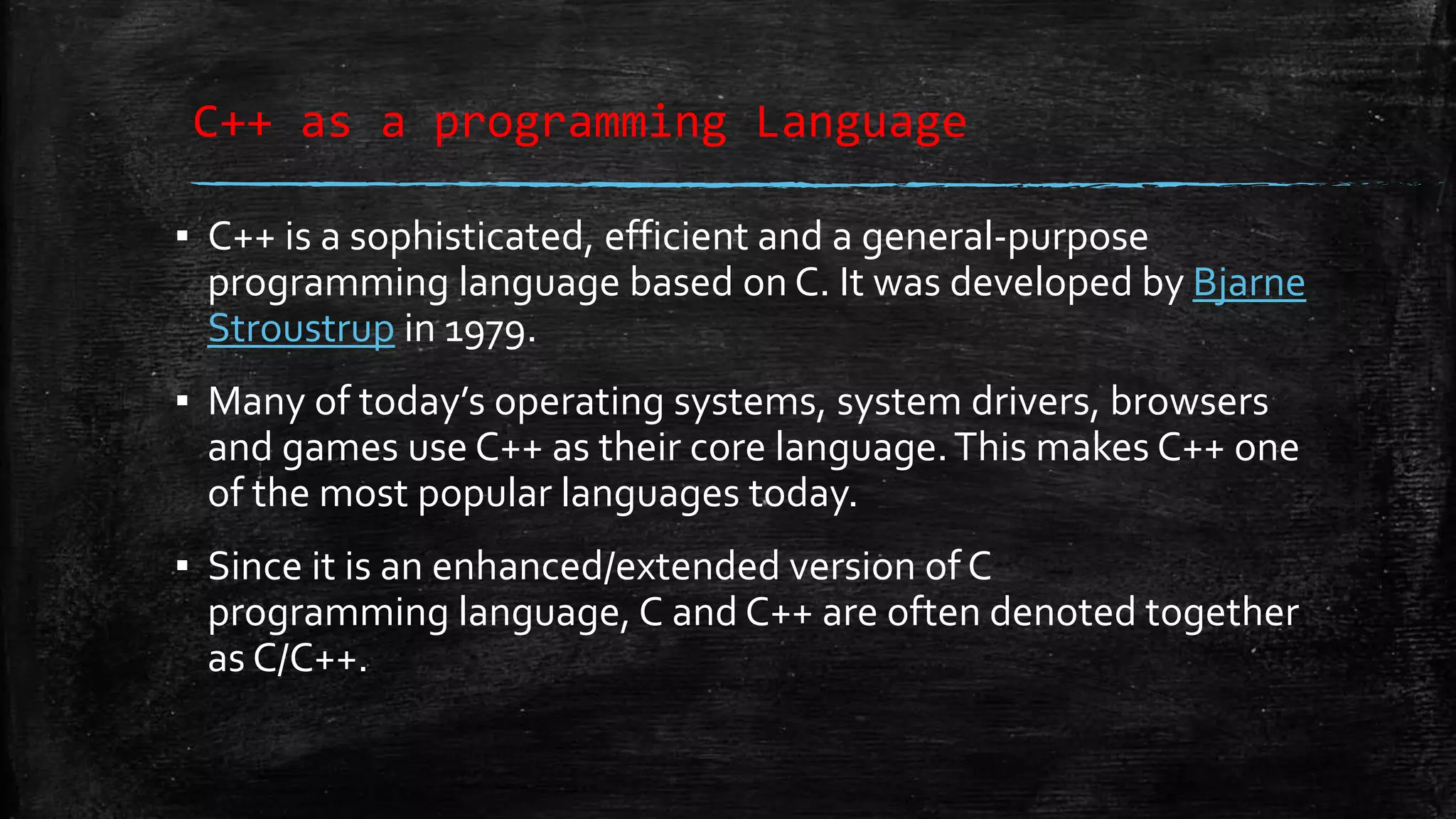 C++ as a programming Language ▪ C++ is a sophisticated, efficient and a general-purpose programming language based on C. It was developed by Bjarne Stroustrup in 1979. ▪ Many of today’s operating systems, system drivers, browsers and games use C++ as their core language.This makes C++ one of the most popular languages today. ▪ Since it is an enhanced/extended version of C programming language, C and C++ are often denoted together as C/C++. 
