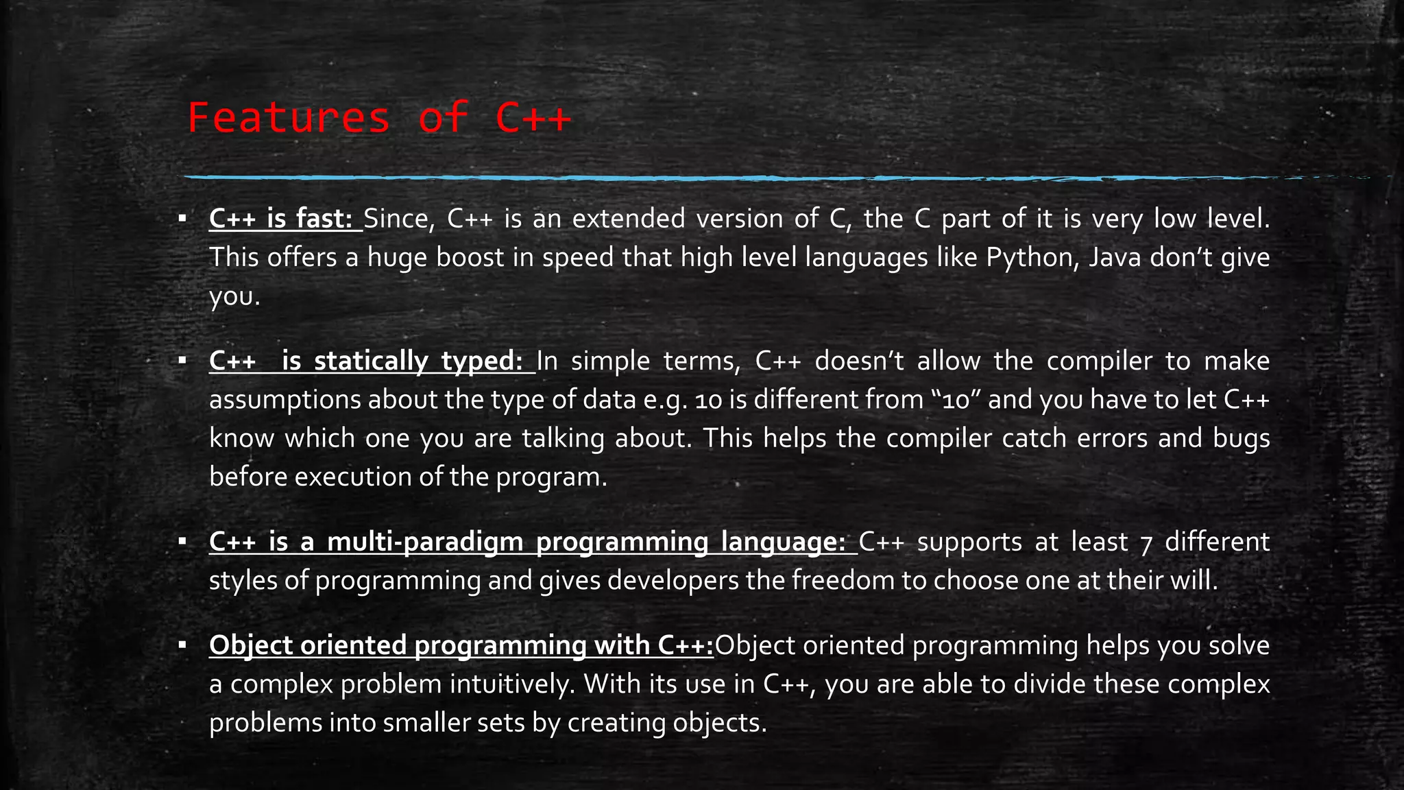 Features of C++ ▪ C++ is fast: Since, C++ is an extended version of C, the C part of it is very low level. This offers a huge boost in speed that high level languages like Python, Java don’t give you. ▪ C++ is statically typed: In simple terms, C++ doesn’t allow the compiler to make assumptions about the type of data e.g. 10 is different from “10” and you have to let C++ know which one you are talking about. This helps the compiler catch errors and bugs before execution of the program. ▪ C++ is a multi-paradigm programming language: C++ supports at least 7 different styles of programming and gives developers the freedom to choose one at their will. ▪ Object oriented programming with C++:Object oriented programming helps you solve a complex problem intuitively. With its use in C++, you are able to divide these complex problems into smaller sets by creating objects. 