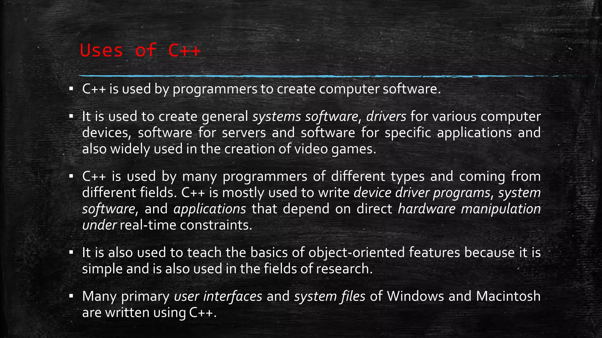 Uses of C++ ▪ C++ is used by programmers to create computer software. ▪ It is used to create general systems software, drivers for various computer devices, software for servers and software for specific applications and also widely used in the creation of video games. ▪ C++ is used by many programmers of different types and coming from different fields. C++ is mostly used to write device driver programs, system software, and applications that depend on direct hardware manipulation under real-time constraints. ▪ It is also used to teach the basics of object-oriented features because it is simple and is also used in the fields of research. ▪ Many primary user interfaces and system files of Windows and Macintosh are written using C++. 