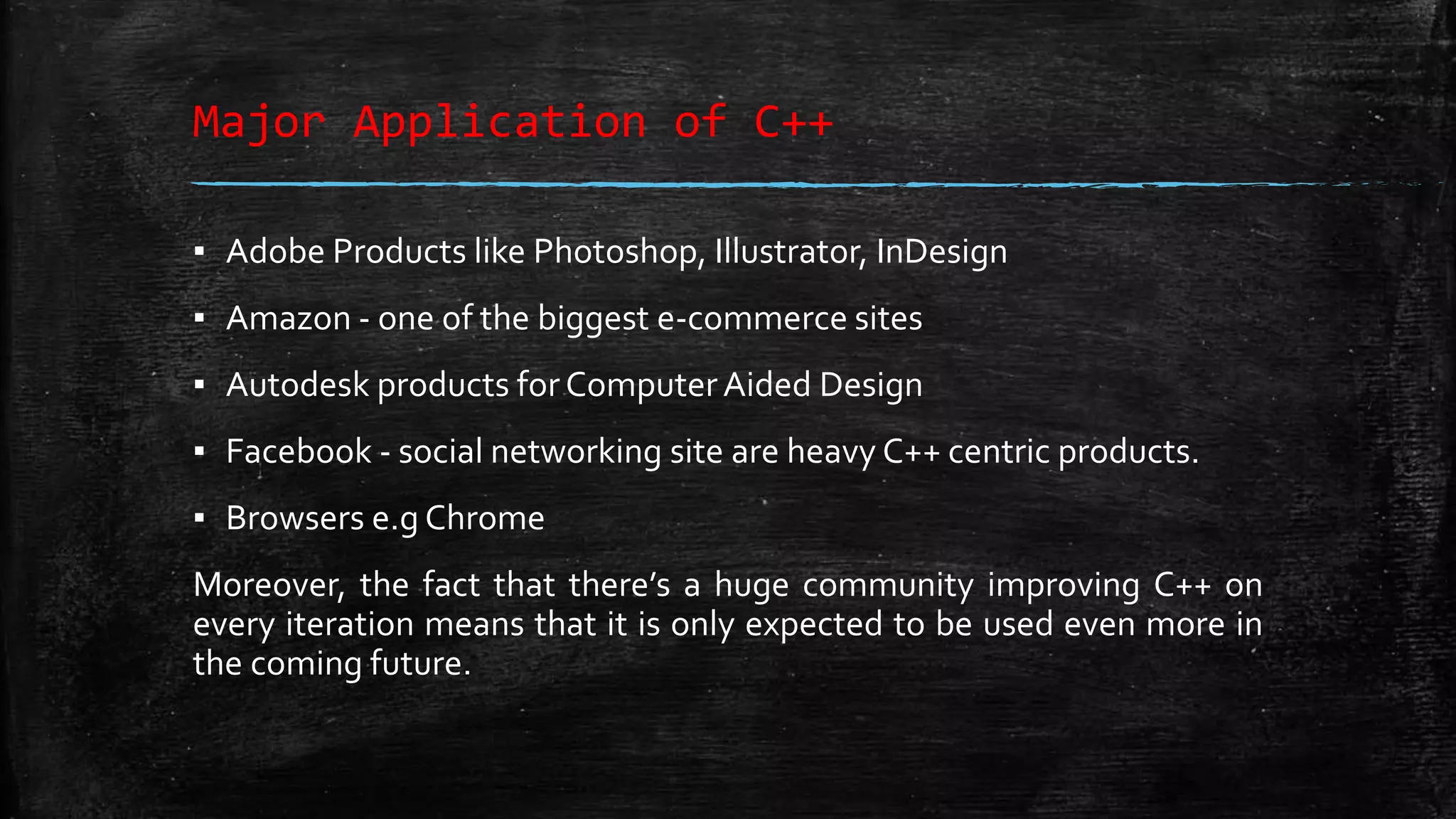 Major Application of C++ ▪ Adobe Products like Photoshop, Illustrator, InDesign ▪ Amazon - one of the biggest e-commerce sites ▪ Autodesk products forComputerAided Design ▪ Facebook - social networking site are heavy C++ centric products. ▪ Browsers e.g Chrome Moreover, the fact that there’s a huge community improving C++ on every iteration means that it is only expected to be used even more in the coming future. 