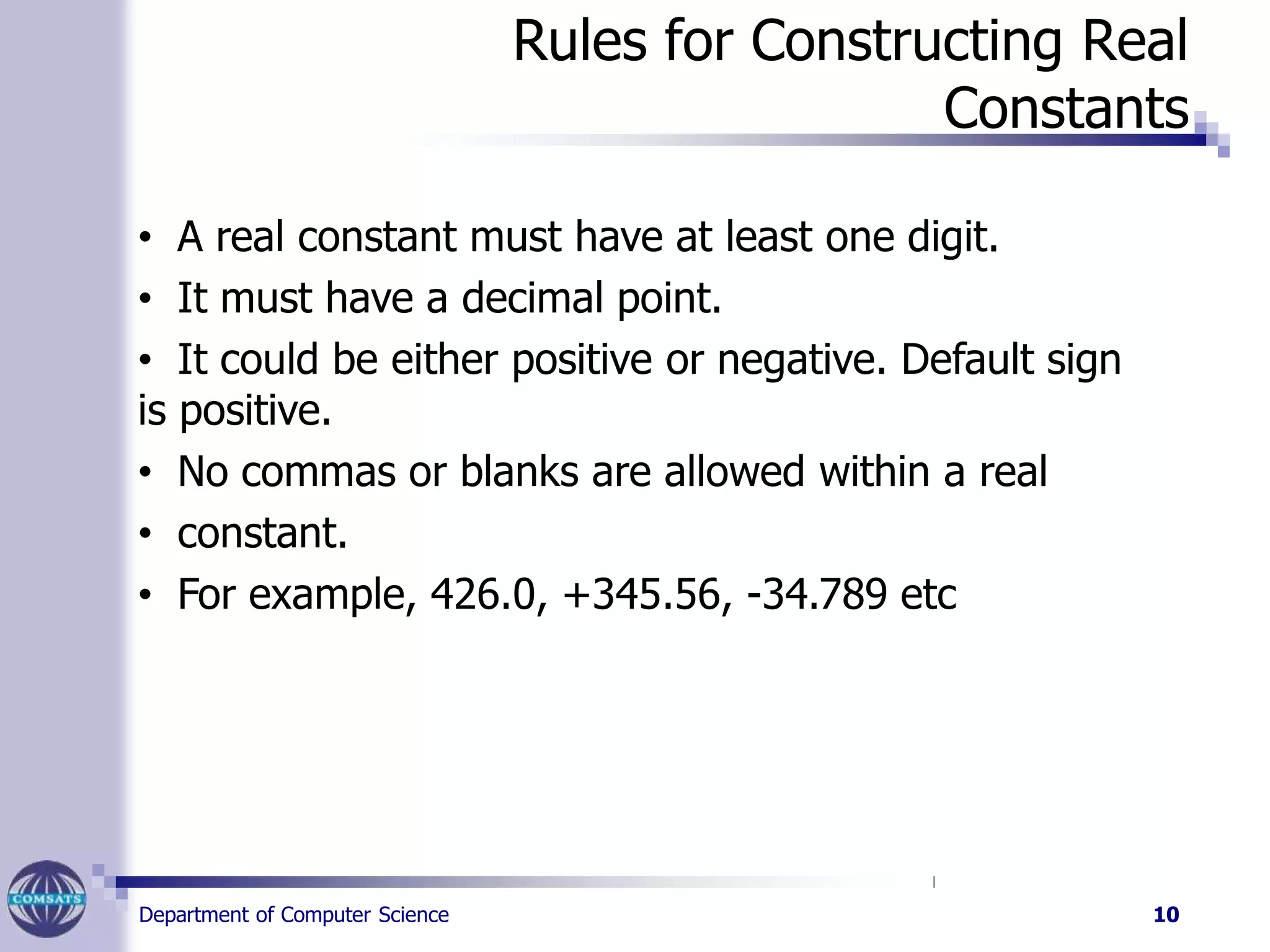Rules for Constructing Real
Constants
• A real constant must have at least one digit.
• It must have a decimal point.
• It could be either positive or negative. Default sign
is positive.
• No commas or blanks are allowed within a real
• constant.
• For example, 426.0, +345.56, -34.789 etc
Department of Computer Science 10
 