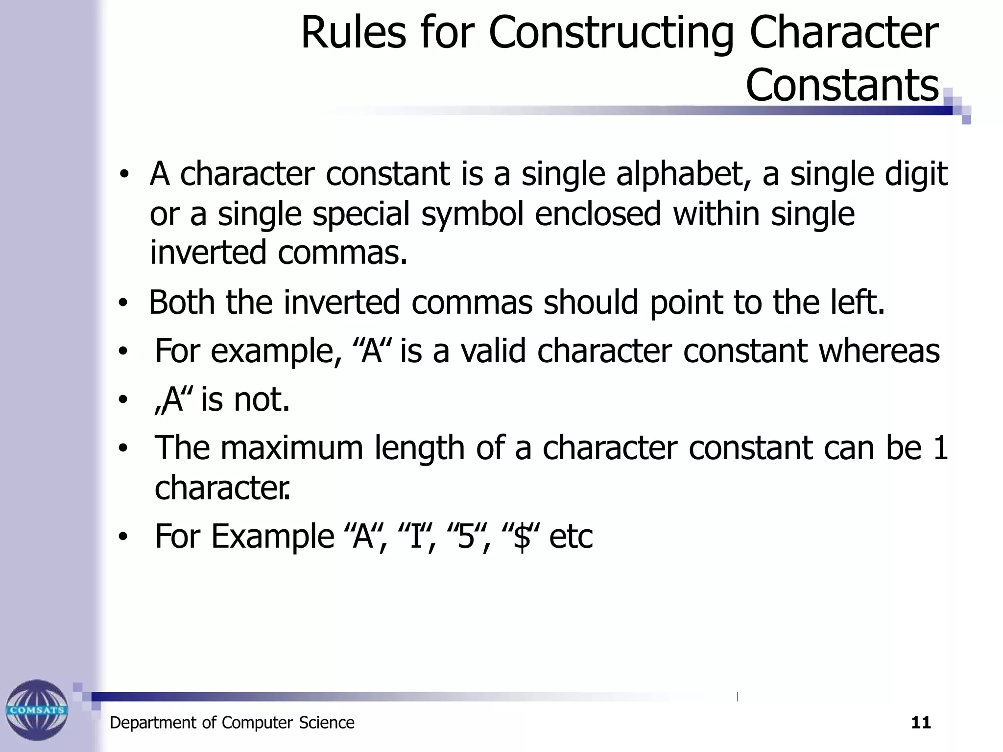 Rules for Constructing Character
Constants
• A character constant is a single alphabet, a single digit
or a single special symbol enclosed within single
inverted commas.
• Both the inverted commas should point to the left.
• For example, ‟A‟ is a valid character constant whereas
• „A‟ is not.
• The maximum length of a character constant can be 1
character.
• For Example ‟A‟, ‟I‟, ‟5‟, ‟$‟ etc
Department of Computer Science 11
 
