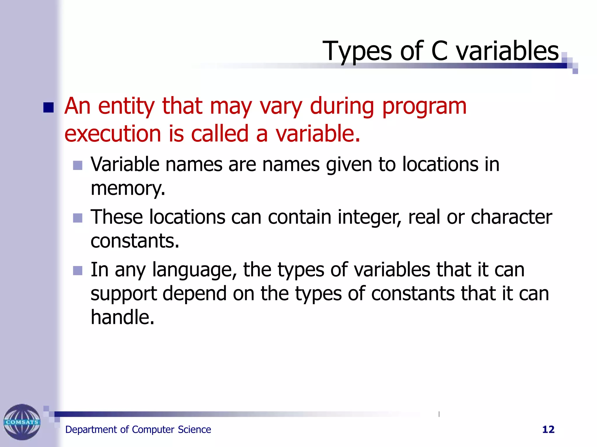 Types of C variables
Department of Computer Science 12
 An entity that may vary during program
execution is called a variable.
 Variable names are names given to locations in
memory.
 These locations can contain integer, real or character
constants.
 In any language, the types of variables that it can
support depend on the types of constants that it can
handle.
 