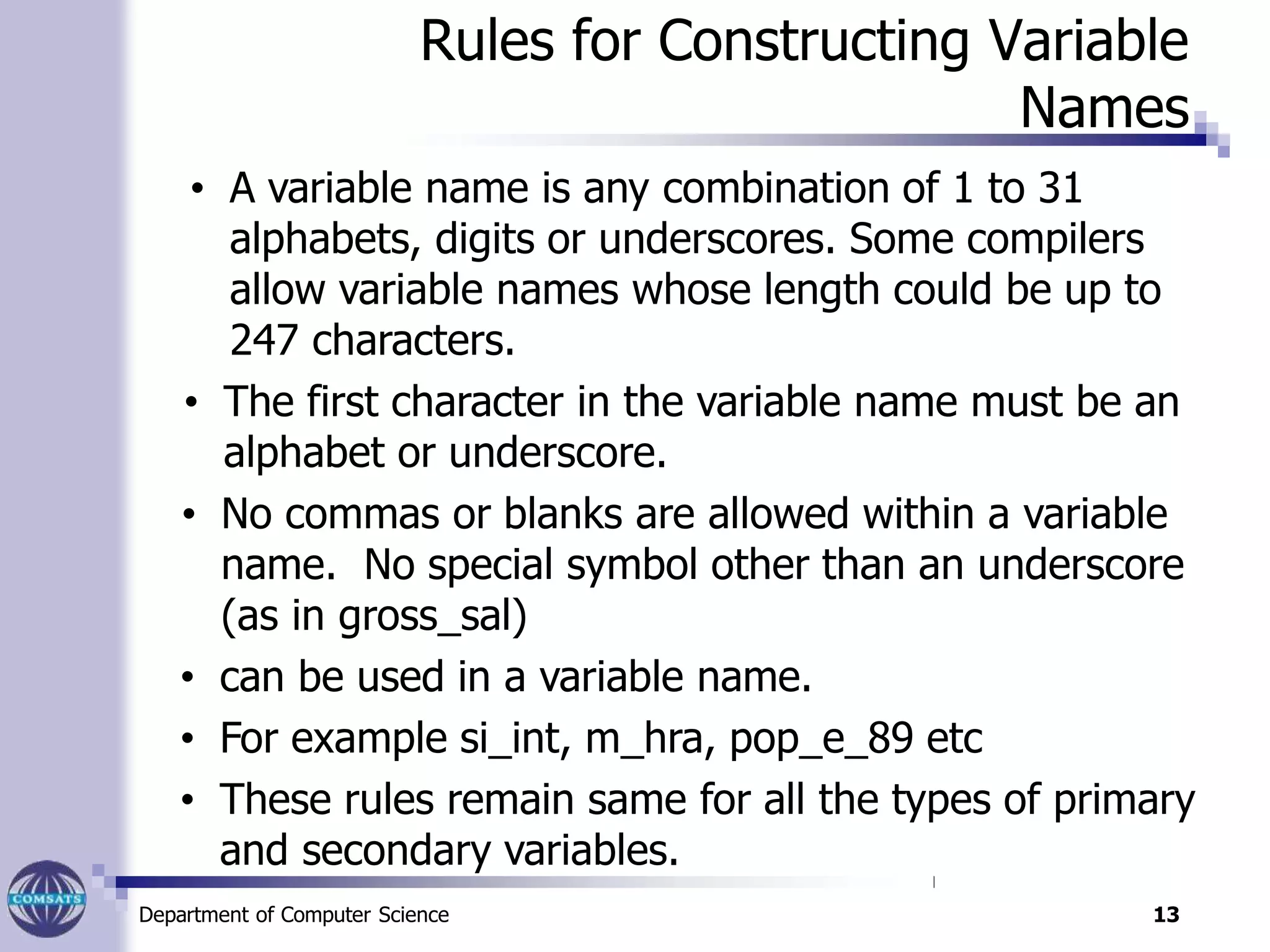 Rules for Constructing Variable
Names
• A variable name is any combination of 1 to 31
alphabets, digits or underscores. Some compilers
allow variable names whose length could be up to
247 characters.
• The first character in the variable name must be an
alphabet or underscore.
• No commas or blanks are allowed within a variable
name. No special symbol other than an underscore
(as in gross_sal)
• can be used in a variable name.
• For example si_int, m_hra, pop_e_89 etc
• These rules remain same for all the types of primary
and secondary variables.
Department of Computer Science 13
 