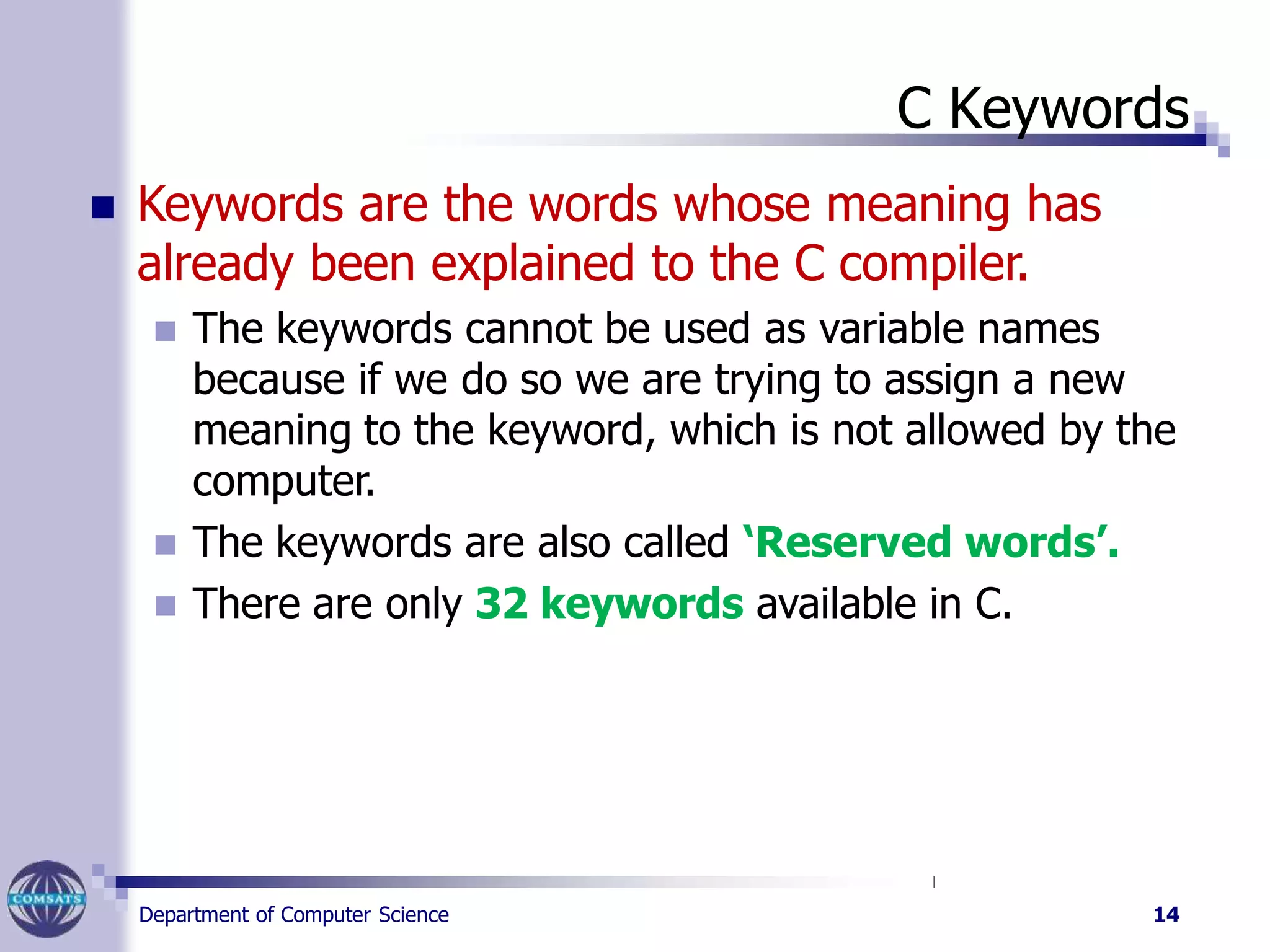 C Keywords
Department of Computer Science 14
 Keywords are the words whose meaning has
already been explained to the C compiler.
 The keywords cannot be used as variable names
because if we do so we are trying to assign a new
meaning to the keyword, which is not allowed by the
computer.
 The keywords are also called ‘Reserved words’.
 There are only 32 keywords available in C.
 