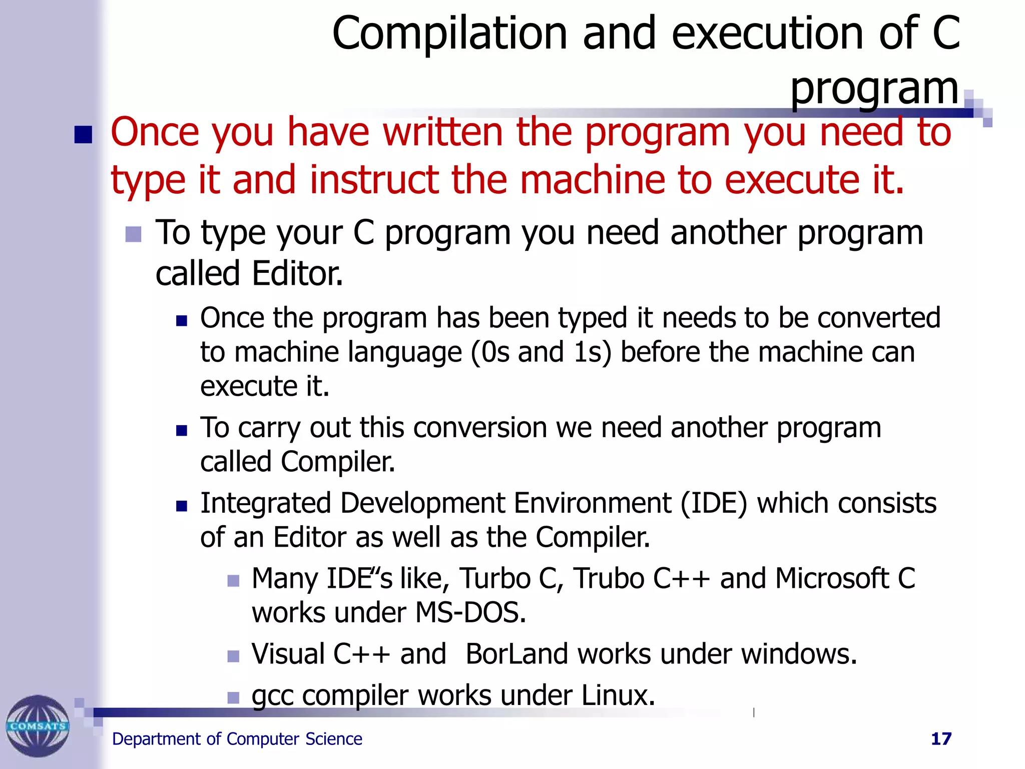 Compilation and execution of C
program
Department of Computer Science 17
 Once you have written the program you need to
type it and instruct the machine to execute it.
 To type your C program you need another program
called Editor.
 Once the program has been typed it needs to be converted
to machine language (0s and 1s) before the machine can
execute it.
 To carry out this conversion we need another program
called Compiler.
 Integrated Development Environment (IDE) which consists
of an Editor as well as the Compiler.
 Many IDE‟s like, Turbo C, Trubo C++ and Microsoft C
works under MS-DOS.
 Visual C++ and BorLand works under windows.
 gcc compiler works under Linux.
 