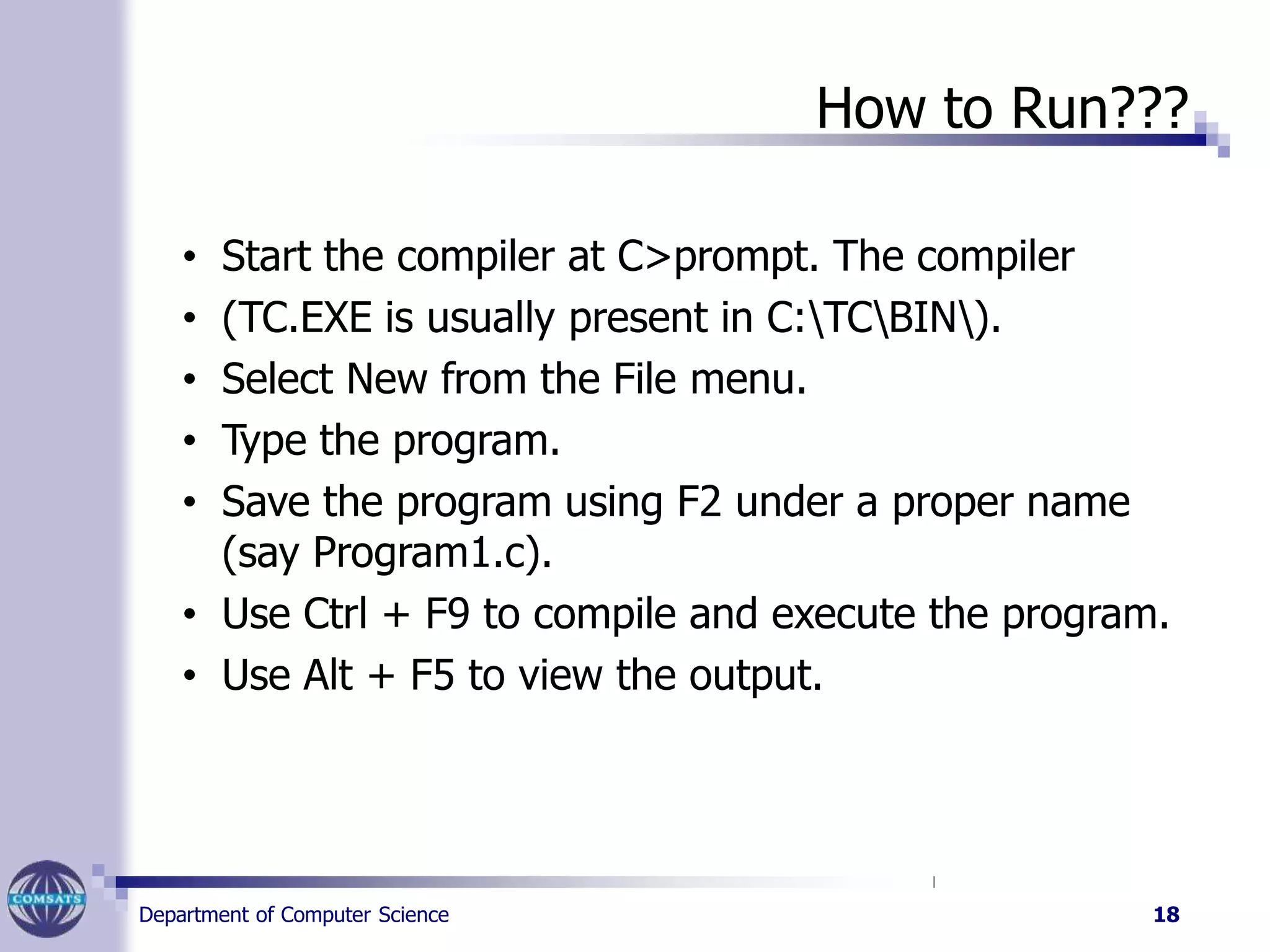 How to Run???
Department of Computer Science 18
• Start the compiler at C>prompt. The compiler
• (TC.EXE is usually present in C:TCBIN).
• Select New from the File menu.
• Type the program.
• Save the program using F2 under a proper name
(say Program1.c).
• Use Ctrl + F9 to compile and execute the program.
• Use Alt + F5 to view the output.
 