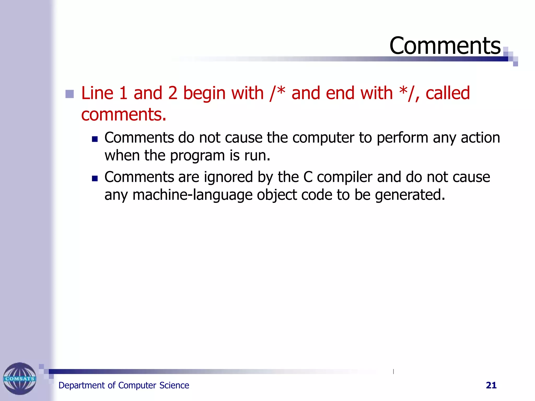 Comments
Department of Computer Science 21
 Line 1 and 2 begin with /* and end with */, called
comments.
 Comments do not cause the computer to perform any action
when the program is run.
 Comments are ignored by the C compiler and do not cause
any machine-language object code to be generated.
 