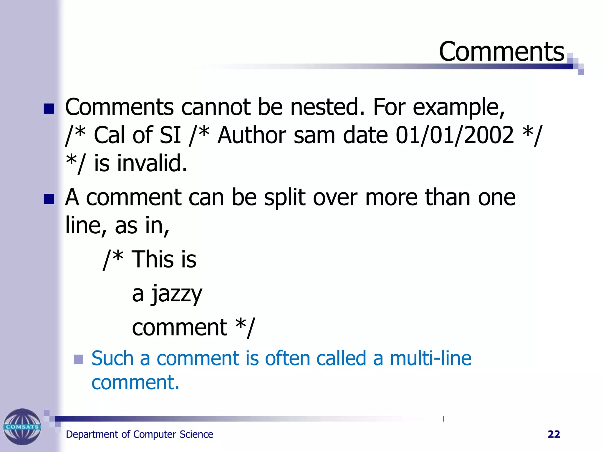 Comments
Department of Computer Science 22
 Comments cannot be nested. For example,
/* Cal of SI /* Author sam date 01/01/2002 */
*/ is invalid.
 A comment can be split over more than one
line, as in,
/* This is
a jazzy
comment */
 Such a comment is often called a multi-line
comment.
 